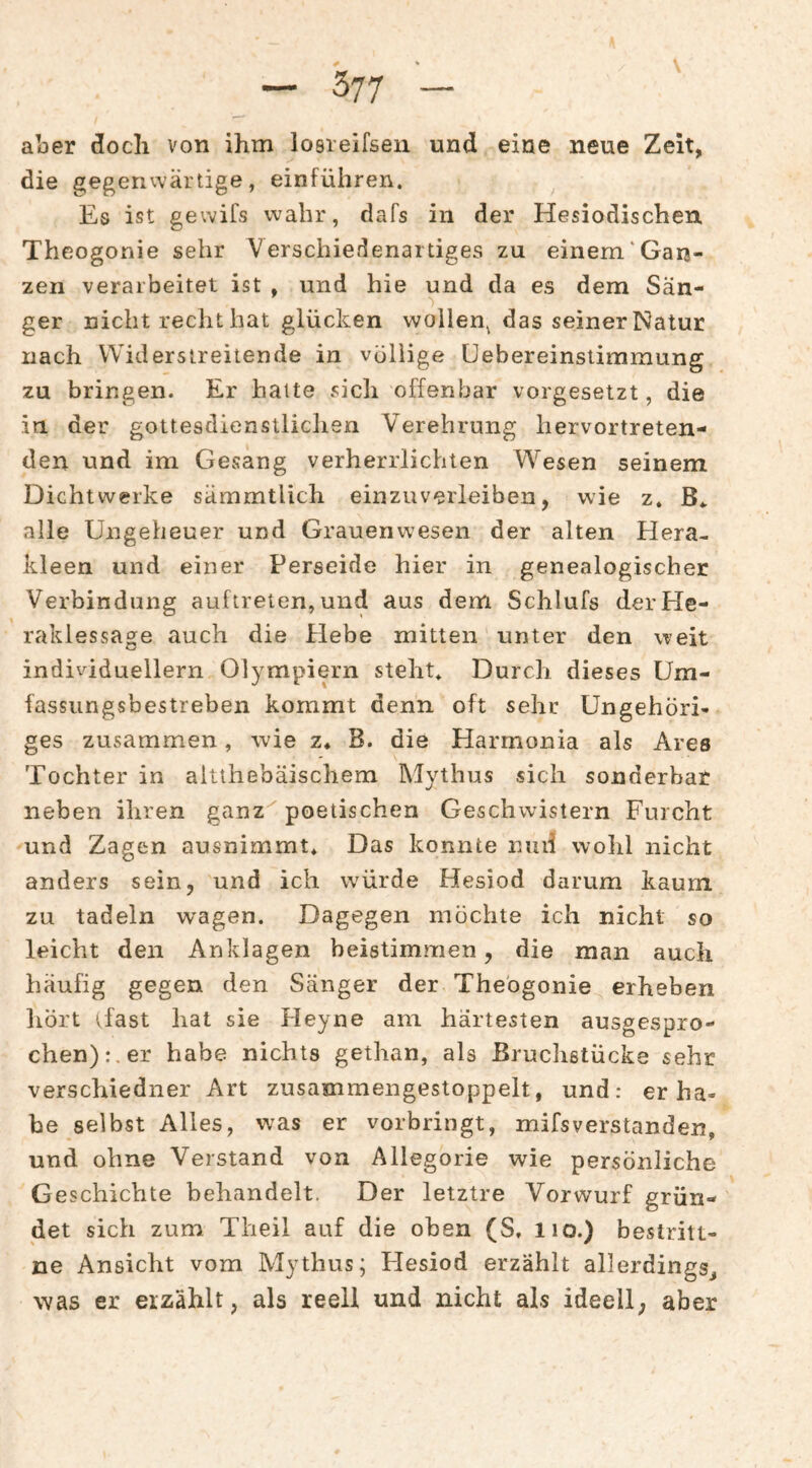 aber doch von ihm losreifseii und eine neue Zeit, die gegenvvärtige, einführen. Es ist gewifs wahr, dafs in der Hesiodischen Theogonie sehr Verschiedenartiges zu einem‘Gan¬ zen verarbeitet ist , und hie und da es dem Sän- ger nicht recht hat glücken wollen^ das seiner Natur nach Widerstreitende in völlige Uebereinstimraung zu bringen. Er halte sich offenbar vorgesetzt, die in der gottesdienstliclien Verehrung hervortreten¬ den und im Gesang verherrlichten Wiesen seinem Dichtwerke sämmtlich einzuverleiben, wie z. B.. alle Ungeheuer und Grauenwesen der alten Hera- kleen und einer Perseide hier in genealogischer Verbindung auftreten, und aus dem Schlufs der He¬ raklessage auch die Hebe mitten unter den weit individuellem Olympiern steht* Durch dieses Um¬ fassungsbestreben kommt denn oft sehr Ungehöri¬ ges zusammen, wie z* B. die Harmonia als Ares Tochter in aitthebäischem Mythus sich sonderbar neben ihren ganz''poetischen Geschwistern Furcht und Zagen ausnimmt* Das konnte niiii wohl nicht anders sein, und ich wmrde Hesiod darum kaum zu tadeln w'agen. Dagegen möchte ich nicht so leicht den Anklagen beistimmen, die man auch häufig gegen den Sänger der Theogonie erheben hört (fast hat sie Heyne am härtesten ausgespro¬ chen):, er habe nichts gethan, als ßruclietücke sehr verschiedner Art zusammengestoppelt, und: er ha¬ be selbst Alles, was er vorbringt, mifsverstanden, und ohne Verstand von Allegorie wie persönliche Geschichte behandelt. Der letztre Vorwurf grün¬ det sich zum Tlieil auf die oben (S, iio.) bestritt- ne Ansicht vom Mythus; Hesiod erzählt allerdings, was er erzählt, als reell und nicht als ideell, aber