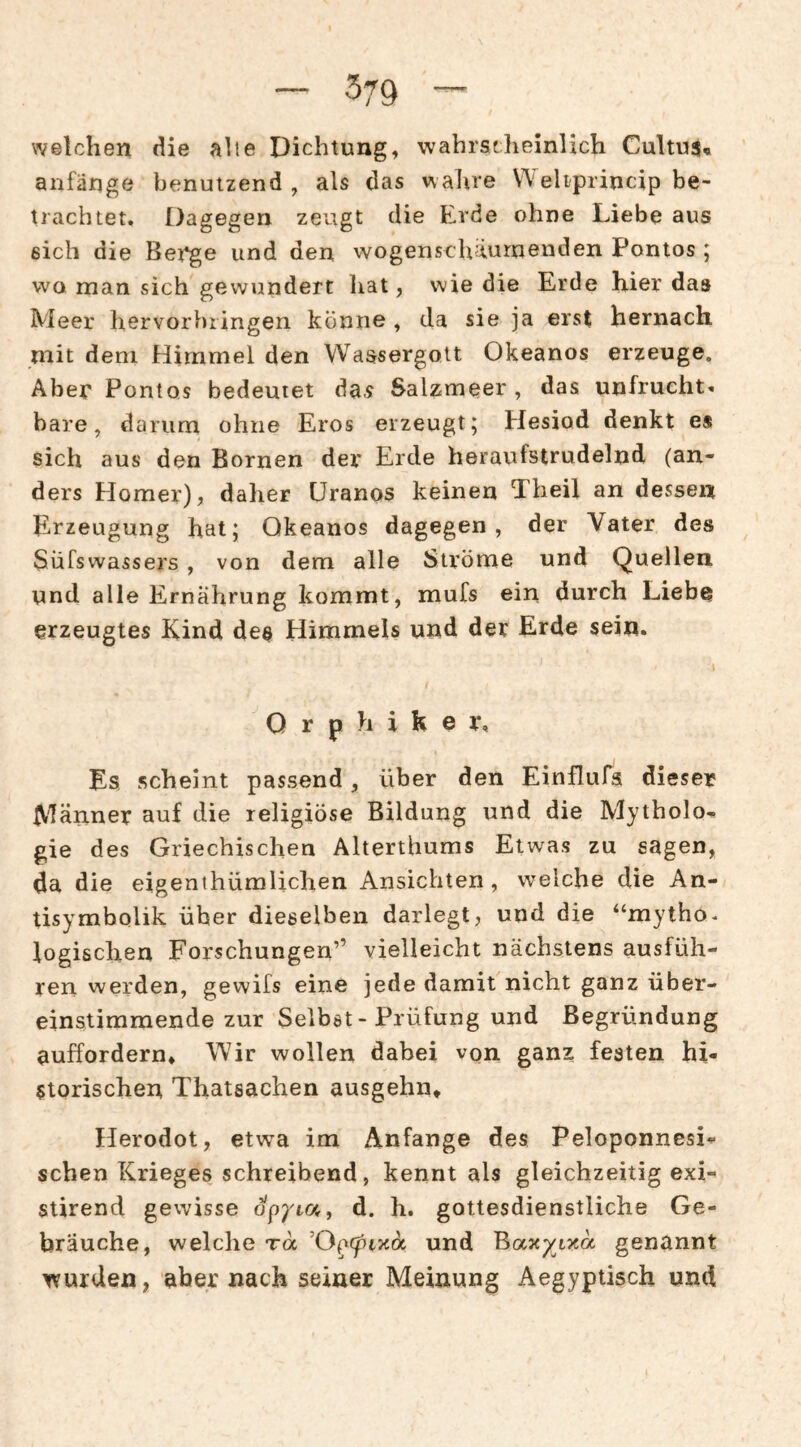 welchen die alle Dichtung, wahrscheinlich Cultus« anfänge benutzend , als das walire eliprincip be¬ trachtet. Dagegen zeugt die Erde ohne Liebe aus sich die Bet*ge und den wogenschäurnenden Pontos ; wo man sich gewundert hat, wie die Erde hier das Meer hervorbiingen könne , da sie ja erst hernach mit dem Himmel den Wassergott Okeanos erzeuge. Aber Pontos bedeutet das Salzmeer , das unfrucht» bare, darum ohne Eros erzeugt; Hesiod denkt e* sich aus den Bornen der Erde heraufstrudelnd (an¬ ders Homer), daher Uranos keinen 5heil an dessen Erzeugung hat; Okeanos dagegen, der Vater des Süfswassers, von dem alle Ströme und Quellen und alle Ernährung kommt, mufs ein durch Liebe erzeugtes Kind des Himmels und der Erde sein. Orphiker, Es scheint passend, über den Einflufa dieser Männer auf die religiöse Bildung und die Mytholo¬ gie des Griechischen Alterthums Etwas zu sagen, da die eigenthümlichen Ansichten, welche die An¬ tisymbolik über dieselben darlegt, und die “mytho. logischen Forschungen” vielleicht nächstens ausfüh¬ ren werden, gewifs eine jede damit nicht ganz über¬ einstimmende zur Selbst-Prüfung und Begründung auffordern» Wir wollen dabei von ganz festen hi¬ storischen Thatsachen ausgehn» Herodot, etwa im Anfänge des Peloponnesi- sehen Krieges schreibend, kennt als gleichzeitig exi- stirend gewisse d. h. gottesdienstliche Ge¬ bräuche, welche ra und genannt wurden, aber nach seiner Meinung Aegyptisch und