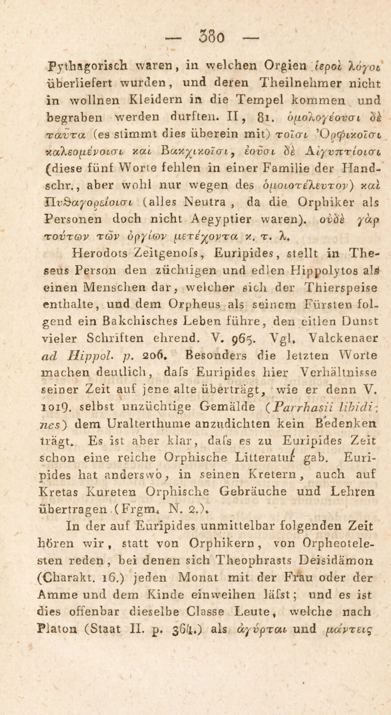 33o Pythagorisch vvaren, in welchen Orgien Ispol Xo'^'ot überliefert wurden, und deren Theilnehmer nicht in wollnen Kleidern in die Tempel kommen und begraben werden durften. II, ßi. bfio'koyeovGi Öe TavTu (es stimmt dies überein mit) toictl ’Op<pt,xoi(rt v.aXeopievoicrL xat Baxp^txoicrt, eovoi de AlyvTVTLOLcro (diese fünf Worte fehlen in einer Familie der Fland- schr., aber wohl nur wegen des bi^LOLoreXevTov) aal Uv^ayopeLOiCTL (alles Neutra , da die Orphiker als Personen doch nicht Aegyptier waren), ovds yäp TovTCov Tov bpylcDv fxeTey^ovTa jt. t. Herodots Zeitgenofs, Euripides, stellt in The- seus Person den züchtigen und edien Hippolytos alö einen Menschen dar, welcher eich der Thierspeise enthalte, und dem Orpheus als seinem Fürsten fol¬ gend ein ßakchisches Leben führe, den eitlen Dunst vieler Schriften ehrend. V. 965. Vgl, Valckenaer ad HippoL p. 206, Besonders die letzten Worte machen deutlich, dafs Euripides hier Verhältnisse seiner Zeit auf jene alte überträgt, wie er denn V. 1019. selbst unzüchtige Gemälde (Parrhasii lihidi^. nes') dem Uralterthume anziidichten kein Bedenken trägt* Es ist aber klar, dafs es zu Euripides Zeit schon eine reiche Orphische Lilteratul: gab. Euri¬ pides hat anderswo, in seinen Kretern, auch auf Kretas Kureten Orphische Gebräuche und Lehren übertragen.(Frgm4 N. 2.)* In der auf Euripides unmittelbar folgenden Zeit hüren wir, statt von Orphikern, von Orpheotele- sten reden, bei denen sich Theophrasts Deisidämon (Charakt. 16.) jeden Monat mit der Frau oder der Amme und dem Kinde einvveihen läfst; und es ist dies offenbar dieselbe Classe Leute, welche nach Platon (Staat 11. p. 36/i.) als dyvpTai und pävTeiq