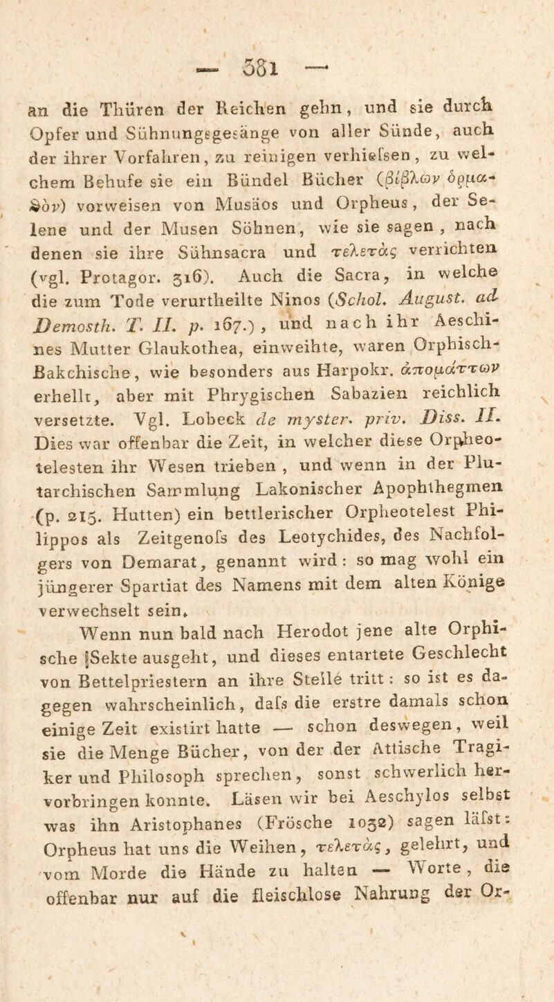 — 35i — an die Tliüren der Reiclien gehn, und sie durch. Opfer und Sühnungegesänge von aller Sünde, auch, der ihrer Vorfahren, äh reinigen verhielsen, zu wel¬ chem Behufe sie ein Bündel Bücher (ßißXcoy dppa- l^dv) vorweisen von Musäos und Orpheus, der Se¬ lene und der Musen Söhnen, wie sie sagen , nach denen sie ihre Sühnsacra und Teksräg verrichten (vgl. Protagor. 516). Auch die Sacra, in welche die zum Tode verurtlieilte Ninos {SchoL August, ad- Demosth, F. II* p» 1Ö7.) , und nach ihr Äeschi- nes Mutter Glaukothea, einweihte, waren ,Orphisch- Bakchische, wie besonders aus Harpokr. ocTro^aTTOV erhellt, aber mit Phrygischen Sabazien reichlich versetzte. Vgl. Lobeck de myster. priv. Hiss* II* Dies war offenbar die Zeit, in welcher diese Orpiieo- telesten ihr Wesen trieben , und wenn in der Piu- tarchischen Sammlung Lakonischer Apophthegmen •(p. 215. Hutten) ein bettlerischer Orpheotelest Phi- lippos als Zeitgenofs des Leotychides, des Nachfol¬ gers von Demarat, genannt wird: so mag wohl ein jüngerer Spartiat des Namens mit dem alten Könige verwechselt sein» Wenn nun bald nach Herodot jene alte Orphi- sche fSekte ausgeht, und dieses entartete Geschlecht von Bettelpriestern an ihre Stelle tritt: so ist es da¬ gegen wahrscheinlich, dafs die erstre damals schon einige Zeit existirt hatte —■ schon deswegen, weil sie die Menge Bücher, von der der Attische Tragi¬ ker und Philosoph sprechen, sonst schwerlich her¬ vorbringen konnte. Lasen wir bei Aeschylos selbst was ihn Aristophanes (Frösche 1052) sagen läfst: Orpheus hat uns die Weihen, TskeTug ^ gelehrt, und vom Morde die Hände zu halten — Worte , die offenbar nur auf die fleischlose Nahrung der Or-