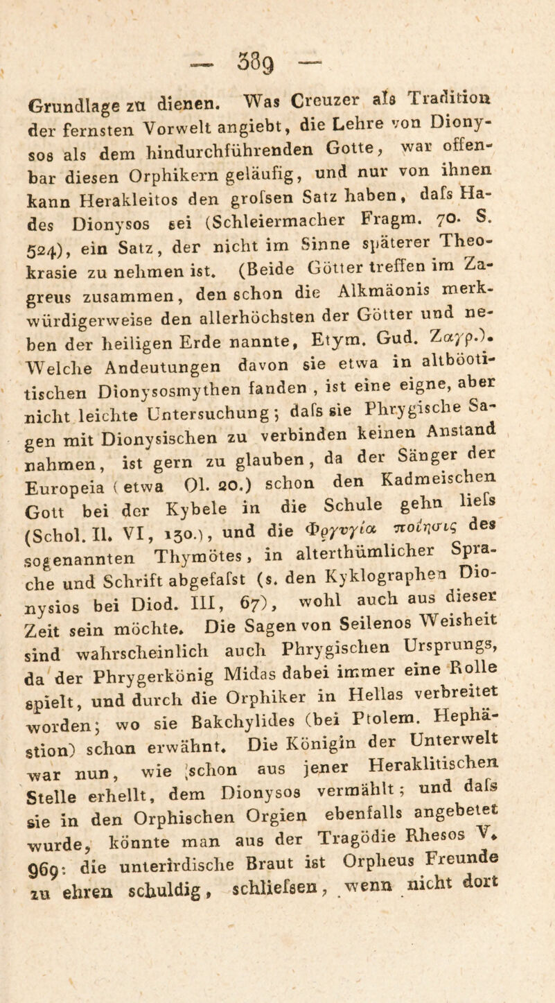 Grundlage zu dienen. Was Creuzer als Traditiou der fernsten Vorwelt angiebt, die Lehre von Diony¬ sos als dem hindurchführenden Gotte, war offen¬ bar diesen Orphikern geläufig, und nur von ihnen kann Herakleitos den grofsen Satz haben, dafs Ha¬ des Dionysos eei (Schleiermacher Fragm. 70. S. 524), ein Satz, der nicht im Sinne späterer Theo- krasie zu nehmen ist. (Beide Götter treffen im Za- greus zusammen, den schon die Alkmäonis merk¬ würdigerweise den allerhöchsten der Götter und ne¬ ben der heiligen Erde nannte, Etym. Gud. Zayp.). Welche Andeutungen davon sie etwa in altbooti- tischen Dionysosmythen fanden , ist eine eigne, aber nicht leichte Untersuchung-, dafs sie Phrygische Sa¬ gen mit Dionysischen zu verbinden keinen Anstand nahmen, ist gern zu glauben, da der Sänger der Europeia (etwa Ol. 20.) schon den Kadmeischen Gott bei der Kybele in die Schule gehn liefs (Schol. lU VI, 130.), und die ^gyvyioc des sogenannten Thymötes, in alterthümlicher Spra- che und Schrift abgefafst (s. den Kyklographen Dio- nysios bei Diod. III, 67), wohl auch aus dieser Zeit sein möchte. Die Sagen von Seilenos Weisheit sind wahrscheinlich auch Phrygischen Ursprungs, da der Phrygerkönig Midas dabei immer eine Rolle spielt, und durch die Orphiker in Hellas verbreitet worden; wo sie Bakchylides (bei Ptolem. Hepha- stion) schcm erwähnt. Die Königin der Unterwelt war nun, wie ;schon aus jener Heraklitischen Stelle erhellt, dem Dionysos vermählt; und dafs sie in den Orphischen Orgien ebenfalls angebetet wurde, könnte man aus der Tragödie Rhesos V^ 969: die unterirdische Braut ist Orpheus Freunde zu ehren schuldig, schliefaen, wenn nicht dort