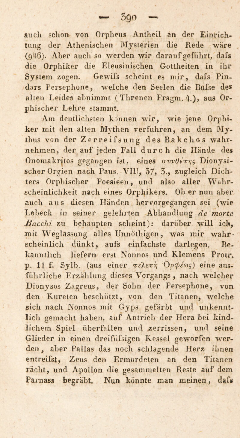 auch schon von Orpheus Antheil an der Einrich¬ tung der Athenischen Mysterien die Rede \väre (9^6). Aber auch so werden wir darauf geführt, dafs die Orphiker die Eleusinischen Gottheiten in ihr System zogen. Gewifs scheint es mir, dafs Pin- dars Persephone, welche den Seelen die Bufse des alten Leides abnimmt (Threnen Fragm. 4.)^ aus Or- phischer Lehre stammt. Am deutlichsten können wir, wie jene Orphi¬ ker mit den alten Mythen verfuhren, an dem My¬ thus von der Zerreifsiing des Bakchos wahr¬ nehmen, der auf jeden Fall durch die Hände des Onomakrjtos gegangen ist, eines crwdtTrtg Dionysi¬ scher Orgien nach Paus. VIIT, 37, 3., zugleich Dich¬ ters Orphischer Poesieen, und also aller Wahr¬ scheinlichkeit nach eines Orphikers. Ob er nun aber auch aus diesen Händen hervorgegangen sei (wie Lobeck in seiner gelehrten Abhandlung de morte JBacchi zu behaupten scheint): darüber will ich, mit Weglassung alles Unnöthigen, was mir wahr¬ scheinlich dünkt, aufs einfachste darlegen. Be¬ kanntlich liefern erst Nonnos und Klemens Protr. p. 11 f. Sylb. (aus einer 'OpcpEoyg) eine aus¬ führliche Erzählung dieses Vorgangs , nach w^elcher Dionysos Zagreus, der Sohn der Persephone, von den Kureten beschützt, von den Titanen, welche sich nach Nonnos mit Gyps gefärbt und unkennt¬ lich gemacht haben, auf Antrieb der Hera bei kind¬ lichem Spiel überfallen und zerrissen, und seine Glieder in einen dreifüfsigen Kessel geworfen wer¬ den, aber Pallas das noch schlagende Herz ihnen entreifst, Zeus den Ermordeten an den Titanen rächt, und Apollon die gesammelten Reste auf dem Parnass begräbt. Nun könnte man meinen, dafs