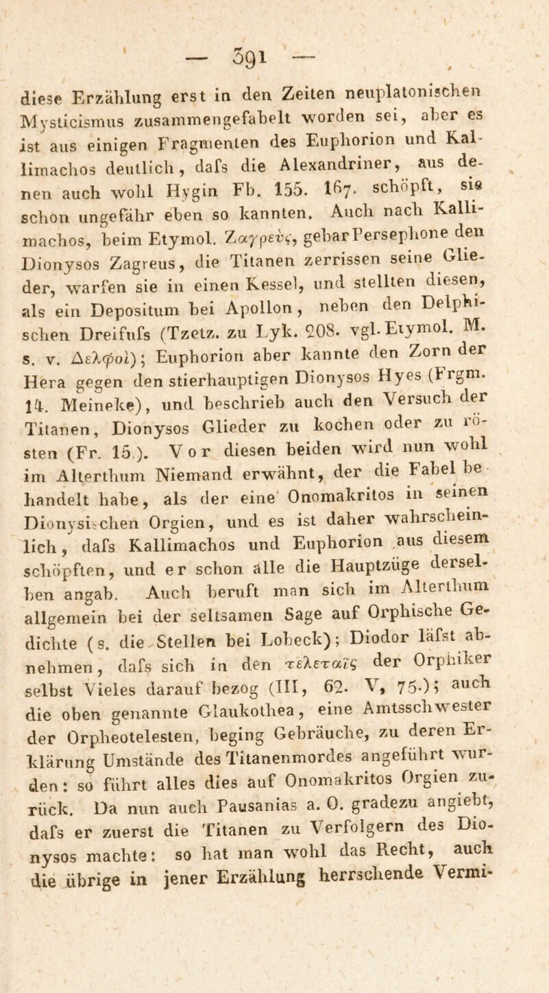 diese Erzählung erst in den Zeiten neuplaionischen ]V1 vsticisnius zusainmengefahelt w^orden sei, aher es ist aus einigen Fragmenten des Euphorien und Ral- limachos deutlich, dafs die Alexandriner, aus de- nen auch wohl Hygin Fb. 155. Idy. schöpft, sie schon ungefähr eben so kannten. Auch nach Kalli- machos, heimEtymol. Zarpery, gebarPersephone^den Dionysos Zagreus, die Titanen zerrissen seine Glie¬ der, warfen sie in einen Kessel, und stellten diesen, als ein Depositum bei Apollon , neben den Delphi¬ schen Dreifufs (Tzetz. zu Lyk. 908. vgl.Eiymol. M. s. V. f^eXcpol)\ Euphoriori aber kannte den Zorn der Hera gegen den stierhauptigen Dionysos Hyes (Frgm. la. Meineke), und beschrieb auch den Versuch der Titanen, Dionysos Glieder zu kochen oder zu rö¬ sten (Fr. 15). Vor diesen beiden wird nun wohl im Alterthum Niemand erwähnt, der die Fabel be handelt habe, als der eine' Onomakritos in seinen Diouysi;chen Orgien, und es ist daher wahrschein¬ lich , dafs Rallimachos und Euphorien ,aus diesem schöpften, und er schon alle die Hauptzüge dersel¬ ben angab. Auch beruft man sich im Altertlmm allgemein bei der seltsamen Sage auf Orphische Ge- dichte (s. die Stellen bei Lobeck); Diodor läfst ab¬ nehmen, dafs sich in den reXeTaZy der Orphiker selbst Vieles darauf bezog (HI, 09. V, 75*)i such die oben genannte Glaukoihea, eine Amtsschwester der Orpheotelesten, beging Gebräuche, zu deren Er¬ klärung Umstände des Titanenmordes angeführt wur¬ den: so führt alles dies auf Onomakritos Orgien zu¬ rück. Da nun auch Pausanias a. 0. gradezu angiebt, dafs er zuerst die Titanen zu Verfolgern des Dio¬ nysos machte: so hat man wohl das Recht, auch die übrige in jener Erzählung herrschende Vermi-