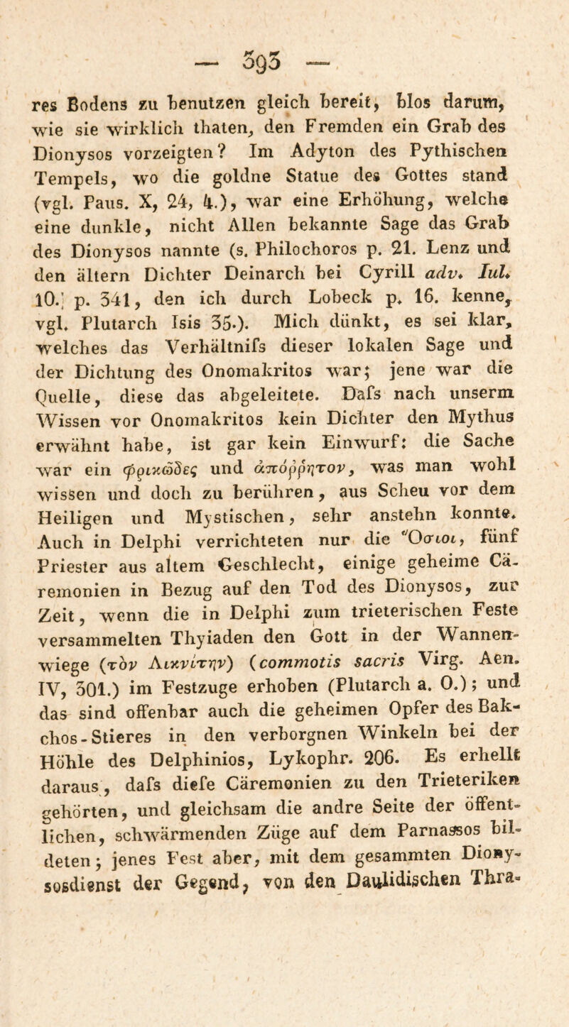 — 595 — res Bodens äu TDenulzen gleich bereit, blos darum, wie sie wirklich ihaien^ den Fremden ein Grah des Dionysos vorzeiglen? Im Adyton des Pythischen Tempels, wo die goldne Statue des Gottes stand (vgl. Paus, X, 24, li.), war eine Erhöhung, welche eine dunkle, nicht Allen bekannte Sage das Grah des Dionysos nannte (s. Philochoros p. 21. Lenz und den altern Dichter Deinarch bei Cyrill adv* lul* lO.] p. 341, den ich durch Lobeck p* 16. kenne^ vgl* Plutarch Isis 35*)« Mich dünkt, es sei Idar, welches das Verhältnifs dieser lokalen Sage und der Dichtung des Onomakritos war; jene war die Quelle, diese das abgeleitete. Dafs nach unserm Wissen vor Onomakritos kein Dichter den Mythus erwähnt habe, ist gar kein Einwurfj die Sache war ein cppLnSdeii und dTröpprjTor, was man wohl wissen und doch zu berühren, aus Scheu vor dem Heiligen und Mystischen, sehr anstehn konnte* Auch in Delphi verrichteten nur die Ocrtot, fünf Priester aus altem Geschlecht, einige geheime Cä- remonien in Bezug auf den Tod des Dionysos, zur Zeit, wenn die in Delphi zum trieterischen Feste versammelten Thyiaden den Gott in der Wannen¬ wiege {tov Alkvlthiv) (commotis sacris Virg. Aen, IV, 301.) im Festzuge erhoben (Plutarch a. 0.); und das sind offenbar auch die geheimen Opfer des Bak- chos-Stieres in den verborgnen Winkeln bei der Höhle des Delphinios, Lykophr. 206. Es erhellt daraus, dafs diefe Cäremonien zu den Trieteriken gehörten, und gleichsam die andre Seite der öffent¬ lichen, schw^ärmenden Züge auf dem Parnasses bil¬ deten; jenes Fest aber, mit dem gesammten Diony- soßdi^nst der Gegend^ vqh den Daulidißchen Thra«