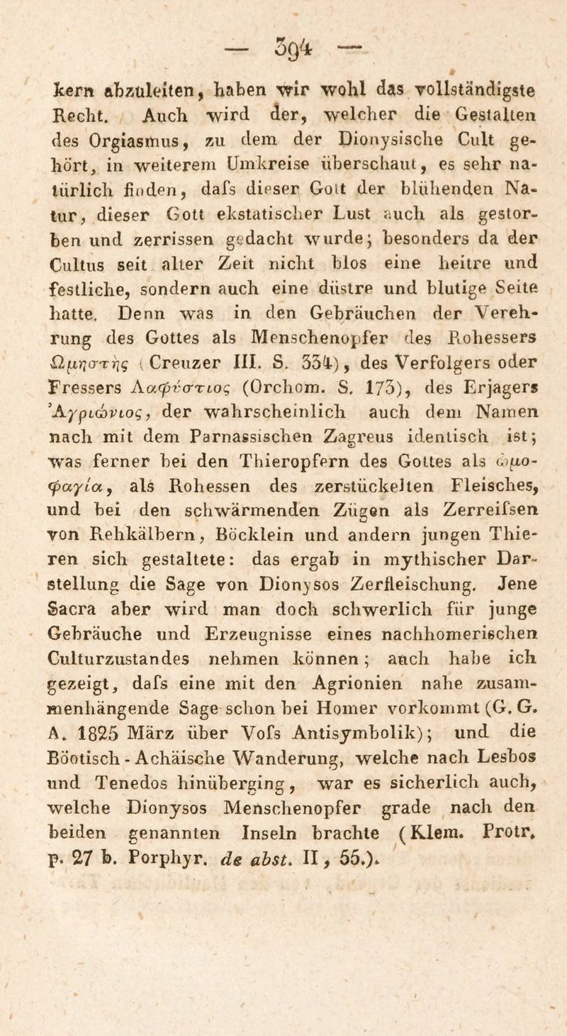 * kern abzüleiten, haben wir wohl das vollständigste Recht. Auch wird der, welcher die Gestalten des Orgiasmus, zu dem der Dionysische Cult ge¬ hört, in weiterem Umkreise überschaut, es sehr na¬ türlich finden, dafs dieser Gott der blühenden Na¬ tur, dieser Gott ekstatischer Lust auch als gestor¬ ben und zerrissen gedacht wurde; besonders da der Cultus seit alter Zeit nicht blos eine heitre und festliche, sondern auch eine düstre und blutige Seite hatte. Denn was in den Gebräuchen der Vereh¬ rung des Gottes als Menschenopfer des Bohessers Sl^riCTTTig t Creuzer IIL S. 33L), des Verfolgers oder Fressers Aa^pra-TLog (Orchom. S. 173), des Erjagers AypLGDViog, der wahrscheinlich auch dem Namen nach mit dem Parnassischen Zagx'eus identisch ist; W'as ferner bei den Thieropfern des Gottes als öifto- fpayia, als Rohessen des zerstückelten Fleisches, und bei den schwärmenden Zügen als Zerreifsen von Rehkälbern, Böcklein und andern jungen Thie- ren sich gestaltete: das ergab in mythischer Dar¬ stellung die Sage von Dionysos Zerfleischung. Jene Sacra aber wird man doch schwerlich für junge - Gebräuche und Erzeugnisse eines nachhomeriechen Culturzustandes nehmen können; auch habe ich gezeigt, dafs eine mit den Agrionien nahe zusam¬ menhängende Sage schon bei Homer vorkoinmt (G. G. A. 1825 März über Vofs Antisymbolik); und die Böotisch - Achäische Wanderung, welche nach Lesbos und Tenedos hinüberging, war es sicherlich auch, welche Dionysos Menschenopfer grade ^ nach den beiden genannten Inseln brachte (Riem. Protr* p. 27 b. Porphyr, de abst. II, 55.).