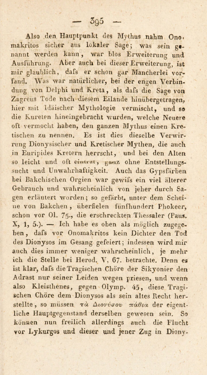Also den Hauptpunkt des Mythus nahm Ono^ makritos siclier aus lokaler Sage; was sein gf- nannt werden kann, war blos Erweiterung und Ausführung. Aber auch bei dieser Erweiterung, ist nur glaublich, dafs er schon gar Mancherlei vor¬ fand. Was war natürlicher, bei der engen Verbin¬ dung von Delphi und Kreta, als dafs die Sage von Zagreus Tode nach diesem Eilande hinübergetragen, hier mit Idäischer Mythologie vermischt, und so die Kureten hineingebracht wurden, welche Neuere oft vermocht haben, den ganzen Mythus einen Kre¬ tischen zu nennen. Es ist dies dieselbe Verwir¬ rung Dionysischer und Kretischer Mythen, die auch in Euripides Kretern herrscht, und bei den Alten so leicht und oft eimrai, ^a.»:iz ohne Entstellungs¬ sucht und UnWahrhaftigkeit. Auch das Gypsfärben bei Bakchischen Orgien war gewifs ein viel älterer Gebrauch und wahrscheinlich von jeher durch Sa¬ gen erläutert worden; so gefärbt, unter dem Schei¬ ne von Bakchen, überfielen fünfhundert Phokeer, schon vor Ol, 75.) die erschreckten Thessaler (Paus. X, 1, 5.). — Ich habe es oben als möglich zugege¬ ben , dafs vor Onomakritos kein Dichter den Tod des Dionysos im Gesang gefeiert; indessen wird mir auch dies immer weniger wahrscheinlich, je mehr ich die Stelle bei Herod. V, 67. betrachte. Denn es ist klar, dafs die Tragischen Chöre der Sikyonier den Adrast nur seiner Leiden wegen priesen, und wenn also Kleisthenes, gegen Olymp. 45, diese Tragi¬ schen Chöre dem Dionysos als sein altes Recht her¬ stellte , so müssen t« Alovv(jov Tcäüea der eigent¬ liche Hauptgegenstand derselben gewesen sein. So können nun freilich allerdings auch die Flucht vor Lykurgos und dieser und jener Zug in Diony-