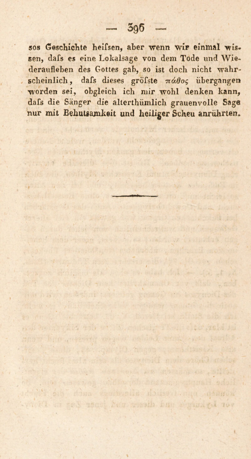 SOS GeschicKte helfsen, aber wenn wir einmal wis. sen, dafs es eine Lokalsage von dem Tode und Wie¬ deraufleben des Gottes gab, so ist doch nicht wahr¬ scheinlich, dafs dieses gröTste -jiddog übergangen worden sei, obgleich ich mir wohl denken kann, dafs die Sänger die allerthümlich grauenvolle Sage nur mit Behutsamkeit und heiliger Scheu anruhrten. ! \