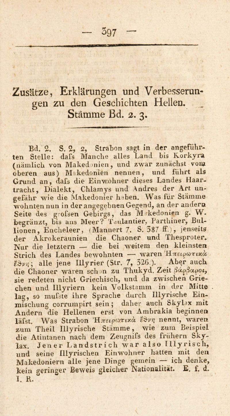 Zusätze, Erklärungen und Verbesserun gen zu den Geschichten Hellen. Stämme Bd. 2. 3. Bd. 2. S. 2, 2, StraBon sagt in der angeführ- ten Stelle; dafs Manche alles Land bis Korkyra (nämlich von Makedonien, und zwar zunächst vorn oberen aus) Makedonien nennen, und führt als Grund an, dafs die Einwohner dieses Landes Haar¬ tracht, Dialekt, Chlamys und Andres der Art un¬ gefähr wie die Makedonier haben. Was für Stämme wohnten nun in der angegebnen Gegend, an der andern Seite des grofsen Gebirgs, das Makedonien g. W. begränzt, bis ans Meer? Tdulantier, Parthiner, Bul- lionen, Encheleer, (Männert 7. S. 387 ff.)? jenseits der Akrokeraunien die Chaoner und Thesproter.. Nur die letztem — die hei weitem den kleinsten Strich des Landes bewohnten — waren’HiretpöTtJcoj alle jene Illyrier (Str. 7, 326 ). Ab^r auch die Chaoner waren schon zu Thukyd. Zeit ßd^ßotpot, sie redeten nicht Griechisch, und da zwischen Grie¬ chen und Illyriern kein Volkstamm in der Mitte . lag, so mufste ihre Sprache durch Illyrische Ein¬ mischung corrumpirt sein; daher auch Skylax mit Andern die Hellenen erst von Ambrakia beginnen läfst. Was Strabon ’HjrgtpfOTtxa e^vn nennt, waren zum’ Theil Illyrische Stämme, wie zum Beispiel die Atintanen nach dem Zeugnifs des frühem Sky¬ lax. Jener Landstrich war also Illyrisch, und seine Illyrischen Einwohner hatten mit den Makedoniern alle jene Dinge gemein — ich denke, kein geringer Beweis gleicher Nationalität. E. f. d.