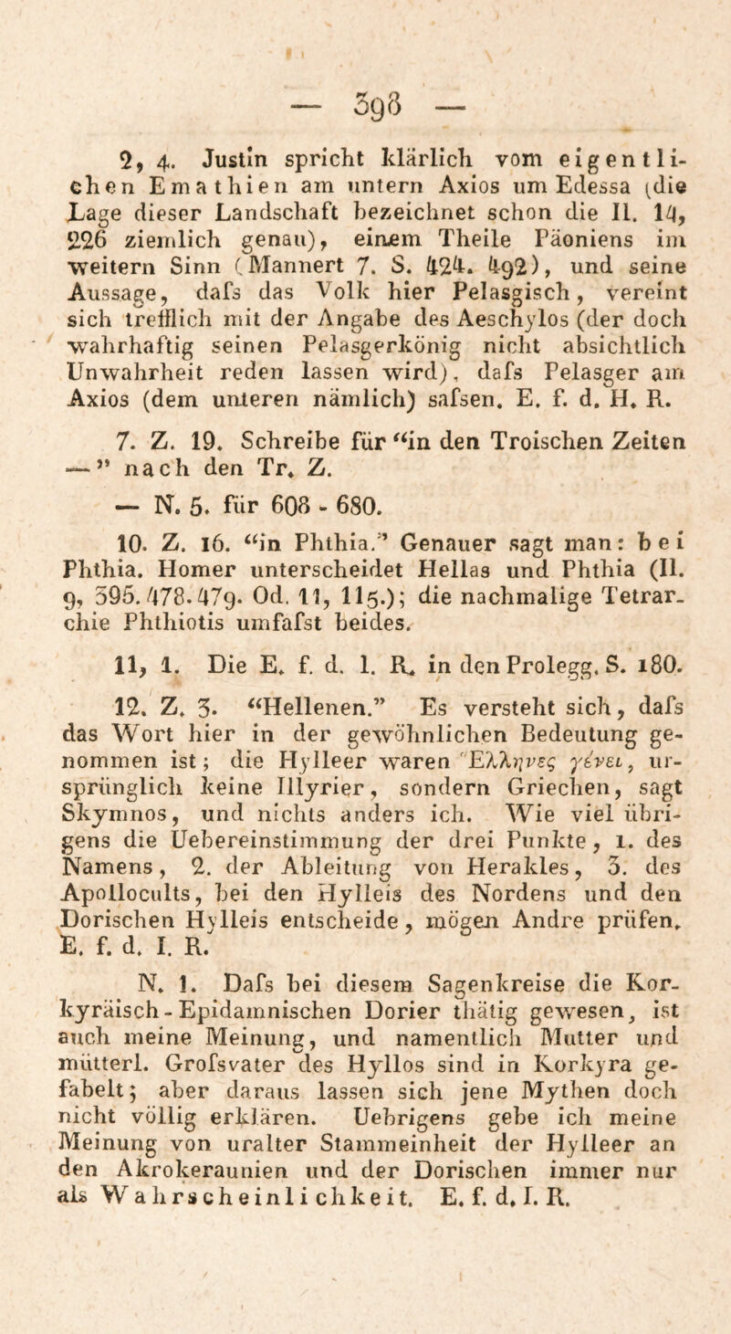 chen Emathien am untern Axios um Edessa (die Eage dieser Landschaft bezeichnet schon die II. 1/|, 226 ziemlich genau), einjem Theile Päoniens im weitern Sinn C Männert 7. S. 42^. ^92), und seine Aussage, dafs das Volk hier Pelasgisch, vereint sich trefflich mit der Angabe des Aeschylos (der docli wahrhaftig seinen Pelasgerkönig nicht absichtlich Unwahrheit reden lassen wird), dafs Pelasger am Axios (dem unteren nämlich) safsen. E. f. d. H. R. 7. Z. 19. Schreibe für ^‘in den Troischen Zeiten — ” nach den Tr* Z. — N. 5» für 608 - 680. 10. Z. i6. ‘h‘n Phthia/’ Genauer sagt man: bei Phthia. Homer unterscheidet Hellas und Phthia (II. 9, 395.478.479. Od. 11, II5.); die nachmalige Tetrar. chie Phthiotis umfafst beides. 11. 1. Die E. f. d. 1. R* in den Prolegg. S. 18O. 12. Z. 5. ^‘Hellenen.” Es versteht sich, dafs das Wort hier in der gewöhnlichen Bedeutung ge¬ nommen ist; die Hylleer warenyivet, ur¬ sprünglich keine Illyrier, sondern Griechen, sagt Skymnos, und nichts anders ich. Wie viel übri¬ gens die Uebereinstiinmung der drei Punkte, 1. des Namens, 2. der Ableitung von Herakles, 3. des Apollocults, bei den Hylieis des Nordens und den Dorischen Hvlleis entscheide, mögen Andre prüfen. E. f. d. I. R.' N. 1. Dafs bei diesem Sagenkreise die Ror- kyräisch-Epidamnischen Dorier tliätig gewesen^ ist auch meine Meinung, und namentlich Mutter und mütterl. Grofsvater des Hyllos sind in Rorkyra ge¬ fabelt; aber daraus lassen sich jene Mythen doch nicht völlig erklären. Uehrigens gebe ich meine Meinung von uralter Stammeinheit der Hylleer an den Akrokeraunien und der Dorischen immer nur als Wahrscheinlichkeit. E. f. d* 1. R.
