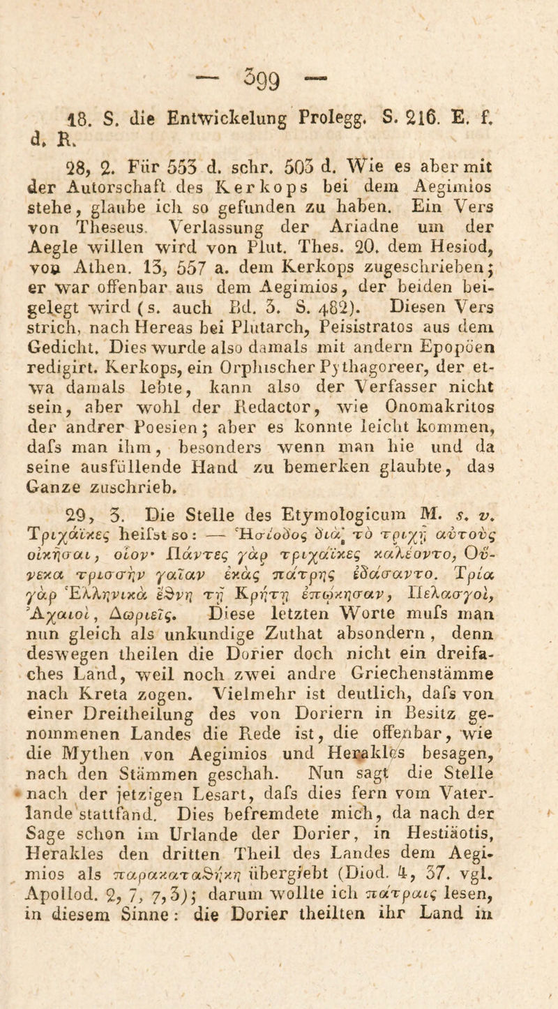 18. S. die Entwickelung Prolegg, S. 2l6. E. f. d» K Q8, 2. Für 553 d. sclir. 503 d. Wie es aber mit der Autorschaft des Kerkops bei dem Aegimios stehe, glaube ich so gefunden zu haben. Ein Vers von Theseus. Verlassung der Ariadne um der Aegle willen wird von Plut. Thes. 20. dem Hesiod, von Athen. 13, 557 a. dem Kerkops zugeschrieben; er war offenbar aus dem Aegimios, der beiden bei¬ gelegt wird (s. auch Bd. 3. S. 482). Diesen Vers strich, nach Hereas bei Pliitarch, Peisistratos aus dem Gedicht, Dies wurde also damals mit andern Epopöen redigirt. Kerkops, ein OrpJiischer Pj thagoreer, der et¬ wa damals lebte, kann also der Verfasser nicht sein, aber wohl der Kedactor, wie Onomakritos der andrer Poesien; aber es konnte leicht kommen, dafs man ihm, besonders wenn man hie und da seine ausfüllende Hand zu bemerken glaubte, das Ganze zuschrieb, 29, 3. Die Stelle des Etymologicum M. s* v, TpL'^dlTiei; heifstso: — ‘HcrtoÜo^ üta* tö otxrjaat, oiov flavTsg yäp Tpi^aixsg v-ahiovro, Ov- ‘rpio'O'Tjr 'yalav ey.äg Tiarprig i^dcravro. Tpca ydp a^vrj Tp Kpv^T-^ iTtopyricrav ^ lleXotcr^ob ’A-)(aLol, Acopisig, Diese letzten Worte mufs man nun gleich als unkundige Zuthat absondern , denn deswegen theilen die Dorier doch nicht ein dreifa¬ ches Land, weil noch zwei andre Griechenstämme nach Kreta zogen. Vielmehr ist deutlich, dafs von einer Dreitheilung des von Doriern in Besitz ge¬ nommenen Landes die Rede ist, die offenbar, wie die Mythen von Aegimios und Herakles besagen, nach den Stämmen geschah. Nun sagt die Stelle nach der jetzigen Lesart, dafs dies fern vom Vater¬ lande statifand. Dies befremdete mich, da nach der Sage schon im Urlande der Dorier, in Hestiäotis, Herakles den dritten Theil des Landes dem Aegi¬ mios als Tcapay.aTa^i'ixri übergrebt (Diod. 4, 37. vgl. Apollod. 2, 7, 7? 3); darum wollte icli TcaTpaig lesen, in diesem Sinne: die Dorier theilten ihr Land in