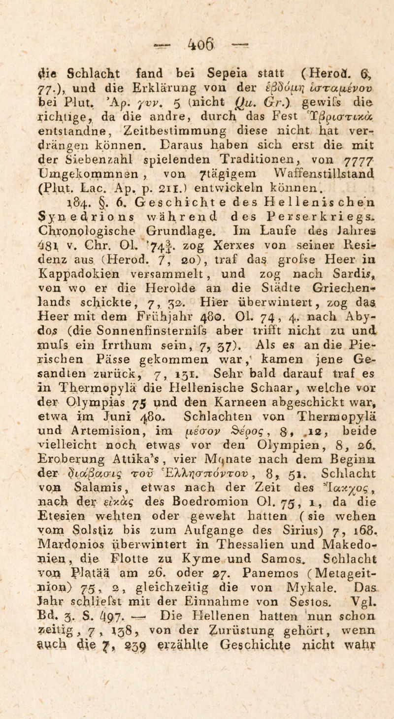 SchlacKt fand bei Sepeia statt (Herod. ö, 77.), und die Erklärung von der tßdo^Vi ia-Ta^ivov bei Plut, ’Ap. yvy, 5 (nicht (Ju. Gr.) gewiCs die richtige, da die andre, durch das Fest entslandne, Zeitbestimmung diese nicht hat ver¬ drängen können. Daraus haben sich erst die mit der hieben zahl spielenden Traditionen, von 7777 Dmgekommnsn , von 7tägigem Waffenstillstand (Plut. Lac. Ap. p. 211.) entwickeln können. 184. §. 6, G es chicht e d e s H e 11 enis ch e'n Synedrions während des Perserkriegs* Chronologische Grundlage, Im Laufe des Jalires 081 V, Chr. 01, ‘74J. zog Xerxes von seiner Resi¬ denz aus (Herod. 7, so), traf das grofse Heer in Kappadokien versammelt, und zog nach Sardis,^ von wo er die Herolde an die Städte Griechen-? landvS schickte, 7, ^2^. Hier überwintert, zog das, Heer mit dem Frühjahr 480. 01. 74, 4. nach Aby- do5 (die Sonnenfinsiernifs aber trifft nicht zu und mufs ein Irrthum sein, 7, 57). Als es an die Pie- rischen Pässe gekommen war,' kamen Jene Ge¬ sandten zurück, 7, 151. Sehr bald darauf traf es in Thermopylä die Hellenische Schaar, welche vor der Olympias 75 und den Kameen ahgeschickt war, etwa im Juni 480* Schlachten von Thermopylä und Artemision, im fx-ecrov -Sepog, 8 , .12, beide vielleicht noch etwas vor den Olympien, 8, 2,6.^ Eroberung Attika’s , vier Mr^nate nach dem Beginn der ^ioCßacng toü EXXiqcriTovTov, 8, 51* Schlacht von Salamis, etwas nach der Zeit des 'la^y^og ^ nach de^ ety.ag des ßoedromion Ol. 75, 1, da die Etesien wehten oder geweht hatten (sie wehen vom Sols^iz bis zum Aufgange des Sirius) 7, 168. Mardonios überwintert in Thessalien und Makedo¬ nien, die Flotte zu Kyme und Samoa, Schlacht von l^latää am 26. oder 27. Panemos (Metageit- nion) 75, 2, gleichzeitig die von Mykale. Das Jahr schliefst mit der Einnahme von Sestos. Tgl. Bd, 5. S. Die Hellenen hatten nun schon zeitig, 7^ ^58, von der Znrüstung gehört, wenn ^nch die 7, 25^ erzählte Geschichte nicht wah?