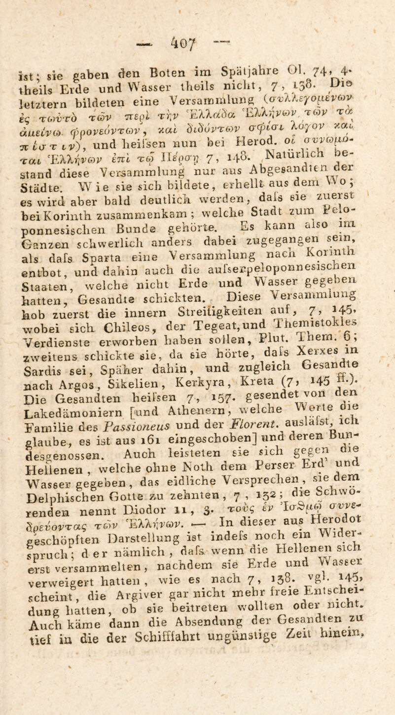 ist; sie gaben <!en Boten im Späljahre 74» 4* theils Erde und Wasser iheils nicht, 7 i yß- letztem bildeten eine Versammlung {avlUyoi-ievcov ig 'TO^vrb rcov crspl 'EU^^r, tqv t« duetvoy. cfwoveovTOv, '^al bibövTCOV acpLaL Koyov y^ai. Tütu-T tr), und heil'sen nun bei Herod. 06 'cai ^li'XX-hvcov tnl T« lUgaij 7, 140. Natürlich be¬ stand diese Versammlung nur aus Abgesandten der Städte. Wie sie sich bildete, erhellt aus dem Wo; es wird aber bald deutlich werden, dals eie zuerst bei Korinth zusammenkam ; welche Stadt zum Felo- ponnesischen Bunde gehörte. Es kann also ini Ganzen schwerlich anders dabei zugegangen sem, als dafs Snarta eine Versammlung nacn Konntii entbot, und dahin auch die aufserpeloponnesischen Staaten, welche nicht Erde und Wasser gegeben hatten, Gesandte schickten.^ Diese Versammlung hob zuerst die innern Streitigkeiten auf, 7, 145» wobei sich Chileos, der Tegeat,und Themistokles Verdienste erworben haben sollen, Plut. inem. 0, zweitens schickte sie, da sie hörte, dals erxes in Sardis sei, Späher dahin, und zugleich Gesandte nach Argos, Sikelien, Kerkyra, Kreta (7, i45 «0- Die Gesandten heiisen 7 , i57- gesendet vori den Lakedämoniern [und Athenern, welche Werte oie Familie des Passiorieus und der FLorent. auslaist icli glaube, es ist aus 161 eingeschoben] und deren Bun¬ desgenossen. Auch leisteten sie sich gegen die Hellenen, welche ohne Nolh dem Perser Erd und Wasser gegeben , das eidliche Versprechen , sie dem Delphischen Gotte äu zehnten, 7 , 152; die Schwo- renden nennt Diodor 11, 3- röv ’RXkiv<^v. — _ In dieser aus Herodot geschöpften Darstellung ist indefs noch ein Widei- Spruch; der nämlich , dafs. wenn die Elellenen sich erst versammelten, nachdem sie Erde und Waseer verweigert hatten , wie es nach 7, 138. vgl. 145, scheint, die Argiver gar nicht mehr freie Entschei¬ dung hatten, ob sie beitreten wollten oder nicht. Auch käme dann die Absendung der Gesandten zu tief in die der Schifffahrt ungünstige Zeit hinein,