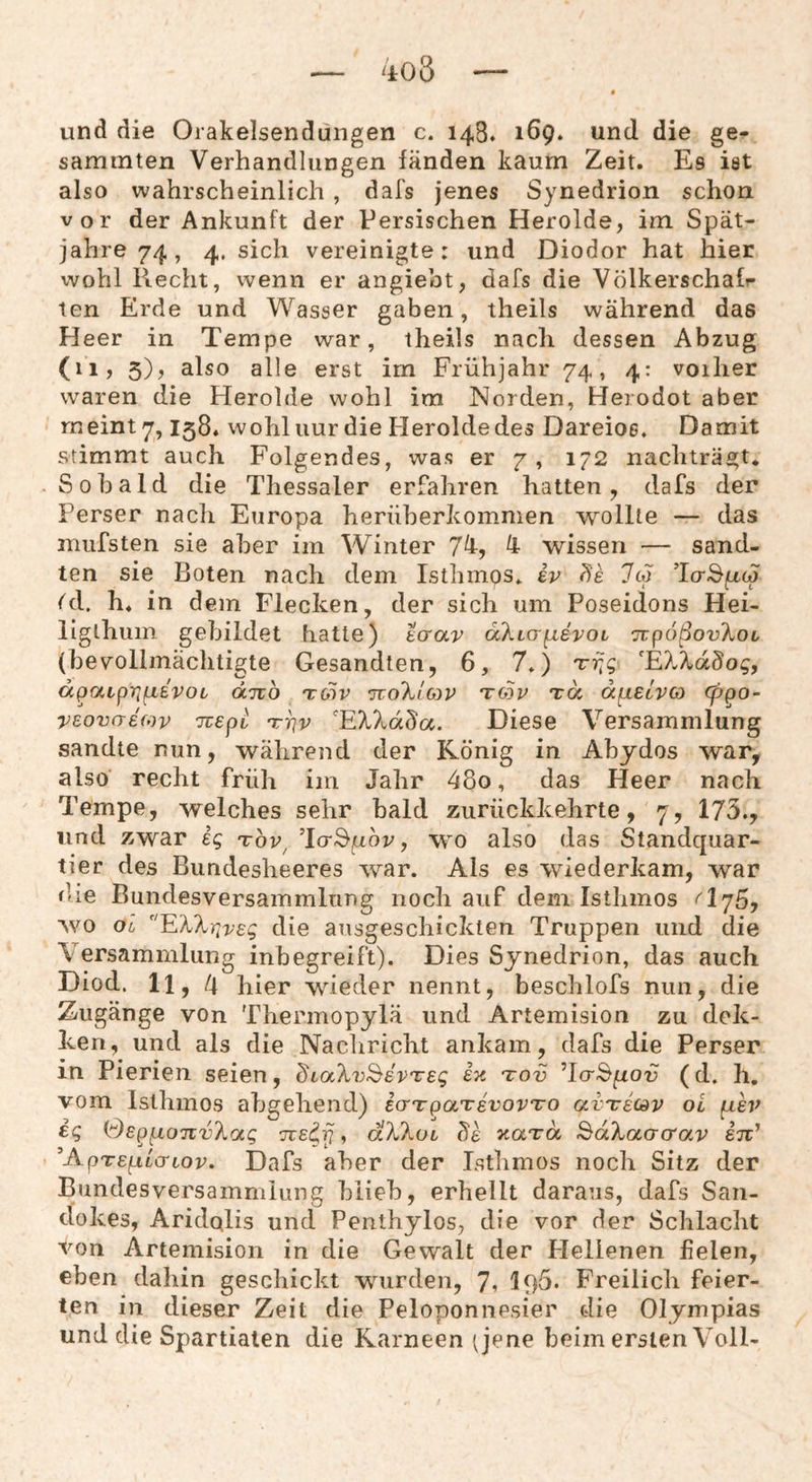 ao3 und die Orakelsendungen c. 143. 169. und die ge- sammten Verhandlungen fänden kaum Zeit. Es ist also wahrscheinlich , dafs jenes Synedrion schon vor der Ankunft der Persischen Herolde, im Spät¬ jahre 74, 4. sich vereinigte: und Diodor hat hier wohl Recht, wenn er angiebt, dafs die Völkerschafr ten Erde und Wasser gaben, theils während das Heer in Tempe war, theils nach dessen Abzug (11, 5), also alle erst im Frühjahr 74, 4: voiher waren die Herolde wohl im Norden, Herodot aber meint 7,158. wohluur die Herolde des Dareioe. Damit stimmt auch Folgendes, was er 7, 172 nachträgt* .Sobald die Thessaler erfahren hatten, dafs der Perser nach Europa heriiberkommen wollte — das mufsten sie aber im Winter 7^, ^ wissen — sand¬ ten sie Boten nach dem Isthinps» iv 7c3 ’lcrSfrcJ (d. h. in dem Flecken, der sich um Poseidons Hei- liglhum gebildet hatte) tcrav äXLo-fxevoL TtpoßovXoc (bev^ollmäclitigte Gesandten, 6, 7.) Trjg 'EXXdBog, dpaLpripiBVOL dno toiv ttoXiop to3p tu dpLEcvci) cppo- vßovaefov Tuepb nrrjv 'EXXdSa. Diese Versammlung sandte nun, während der König in Abydos war, also recht früh im Jahr 48o, das Heer nach Tempe, welches sehr bald ziirückkehrte, 7, 175., und zwar eg tov^ ’lcrSfxör, wo also das Standquar¬ tier des Bundesheeres war. Als es wiederkam, war die Bundesversammlung noch auf dem Isthmos wo oo 'EXXr^vsg die ausgeschickten Truppen und die Versammlung inbegreift). Dies Synedrion, das auch Diod. ll, d hier wieder nennt, beschlofs nun, die Zugänge von Thermopylä und Artemision zu dek- ken, und als die Nachricht ankam, dafs die Perser in Pierien seien, dtaXv^evTEg ek tov TctS^oü (d. h, vom Isthmos abgehend) icrTpaTsvovTO avTricdv oi ^ev ig Sepixo-jzvXag Tve^p, dXXoi de xara ^dXaGcrav eh' ^ApTEfjsLa-iov. Dafs aber der Isthmos noch Sitz der Bundesversammlung blieb, erhellt daraus, dafs San- dokes, Aridqlis und Penthylos, die vor der Schlacht von Artemision in die Gewalt der Plellenen fielen, eben dahin geschickt wurden, 7» 195* Freilich feier¬ ten in dieser Zeit die Peloponnesier die Olympias und die Spartialen die Kameen (jene beim ersten Voll-