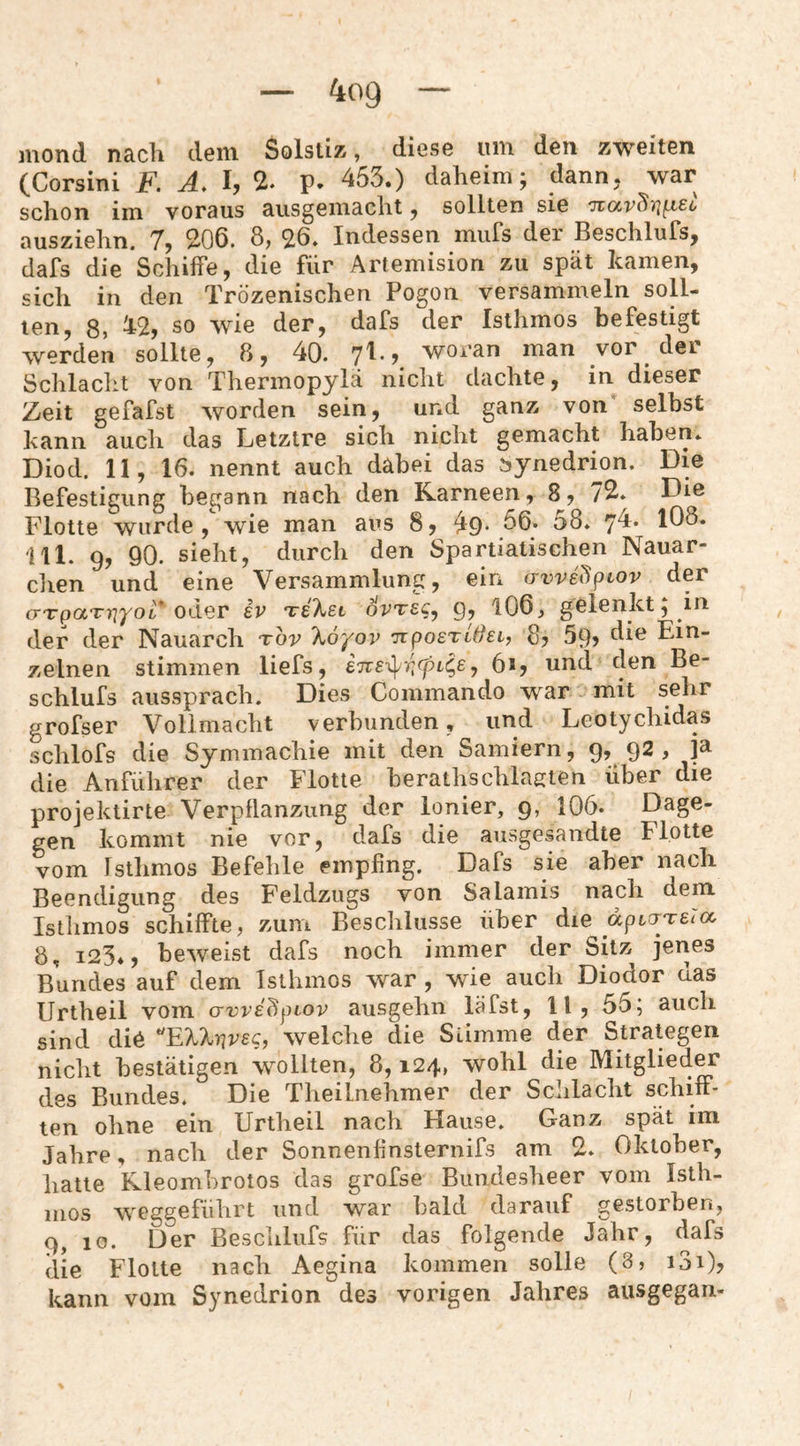mond nach dem Solstiz, diese um den zweiten (Corsini F. Ä. I, % p. 453.) daheim; dann, war schon im voraus ausgemacht, sollten sie ausziehn. 7, 206. 8, 26. Indessen miifs der Beschlufs, dafs die Schiffe, die für Artemision zu spät kamen, sich in den Trözenischen Pogon versammeln soll¬ ten, 8, ^2, so wie der, dafs der Isthmos befestigt werden sollte, 8, 40. woran man vor der Schlacht von Thermopjlä nicht dachte, in dieser Zeit gefafst worden sein, und ganz von selbst kann auch das Letztre sich nicht gemacht haben. Diod. 11, 16. nennt auch dabei das bynedrmn. Die Befestigung begann nach den Kameen, 8, 72. Die Plotte wurde, wie man aus 8, ^9. 56. 58. yd. IO8. 111. 9, 90. sieht, durch den Spartiatischen Nauar- clien und eine Versammlung, ein avve^^iov der (TTpaTYiyoL* ev ovte^^ 9? 106, gelenkt; in der der Nauarch tov %6yov 'nposTLSei, 8, 59? Ein¬ zelnen stimmen liefs, 6ij und den Be- schlufs aussprach. Dies Commando war mit sehr grofser Vollmacht verbunden, und Leotychidas Lhlofs die Symmachie mit den Samiern, 9, 92 , ja die Anführer der Flotte berathschlagten über die projektirte Verpflanzung der Ionier, 9, 106. Dage¬ gen kommt nie vor, dafs die ausgesandte Flotte vom Isthmos Befehle empfing. Dafs sie aber nach Beendigung des Feldzugs von Salamis nach dem Isthmos schiffte, zum Beschlüsse über die apio^Teicx, 8, 125., beweist dafs noch immer der Sitz jenes Bundes auf dem Isthmos war , wie auch Diodor das Urtheil vom awedpiov ausgehn läfst, 11, 55; auch sind die ^ElXnvec, welche die Stimme der Strategen nicht bestätigen wollten, 8,124, wohl die Mitglied^ des Bundes. Die Theilnehmer der Schlacht schiff¬ ten ohne ein Urtheil nach Hause. Ganz spät im Jahre, nach der Sonnenfinsternifs am 2. Oktober, hatte Rleomhrotos das grofse Bundesheer vom Isth- iiios weggeführt und war bald darauf gestorben, 9, 10. Der Beschlufs für das folgende Jahr, dafs die Flotte nach Aegina kommen solle (8, i3i), kann vom Synedrion des vorigen Jahres ausgegan-