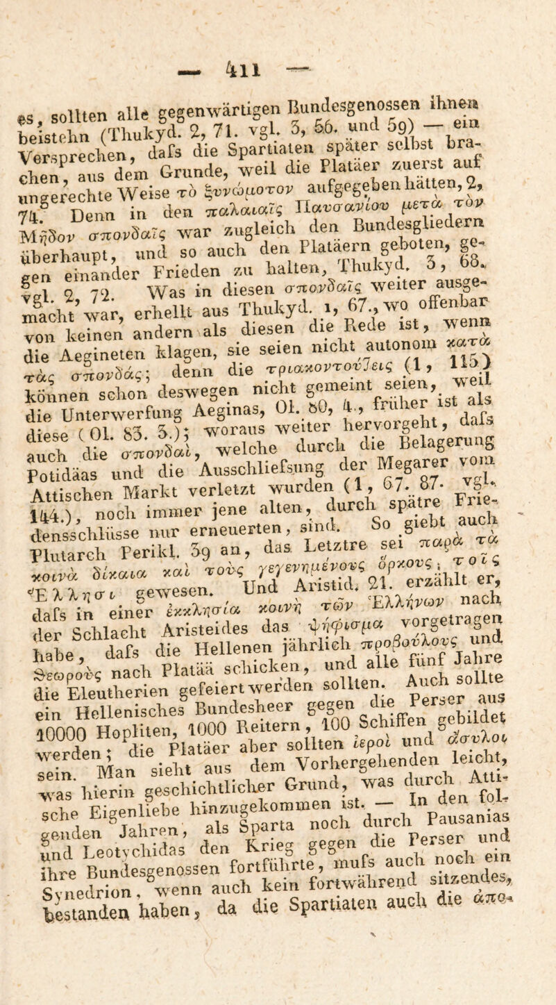 OS sfiUtpn alle eeaenwärtigen Bundesgenossen ihnen beL AMThulId 2, 71. vgl. 3, 56. und 59) - e^n VersDrechen, dafs die Spartiaten spater selbst bra¬ chen^ avis dem Grunde, weil die Plataer zuerst au „gerechte Weise t6 ^wauo-vov aufgegeben halten, 2, 7h® Denn in den Jlavcraviav psTcx tov MÄSoi roXr« war z.ugleich den Bundesgliedexn Srhaupt, und so auch d« ^ <rpn pinander Frieden zai Falten, ihulcya, o, oo., lei 2 72 Was in diesen anov^aTq \yeiter ausge- von keinen andern als diesen die Rede ist, wen» I“e ie ineten klagen, sie seien nicht autonom T«? o-TiorSd«; denn die TpMMVToyJeig (1, nn| FLen schon deswegen nicht die Unterwerfung Aeginas, Ol. bO, ^ “k to' Siü TeS.'”.!,” . ’p“i.lä.. «nJ Ji« WcUi.t«™ Attischen Markt verletzt wurden (1, 67. 87. 144.) ■ noch immer jene alten, durc P. , „..pK den'sschlüsse mir erneuerten, sind. So gi Xarch Perikl. Sg an, das Letztre sei ' fY val Toi>c 'ye7£vriudvov(; bpy-ovg ^ TOt<S «Oir« Aristid. 21. erzählt er lafs in infr SVi« xoiri, xiöv ^ElUvcov nach . ^ c 1 i!pm Tristeides das ilijfw-pa vorgetragen £. d.t Äi». läkSiä. nach Pla'kS sckick.n, all« die Eleutherien solUe . ^ ein Hellenisches Bundesheer S'S^ die Perser a rd^n”.°^d!rpll?“r ^he^Toür «nd^«Wot werde , dem Vorhergehenden leicht, “IT 1.S sÄoblictar Orunl, ». .l-aj Am- ach. Eis-aM» p.„.„i„ kre Bundesgenossen fortführte, mnfs auch «tvnedrion wenn auch kein fortwährend sitzenues, testande« haben, da die Spartiaten auch die «110.