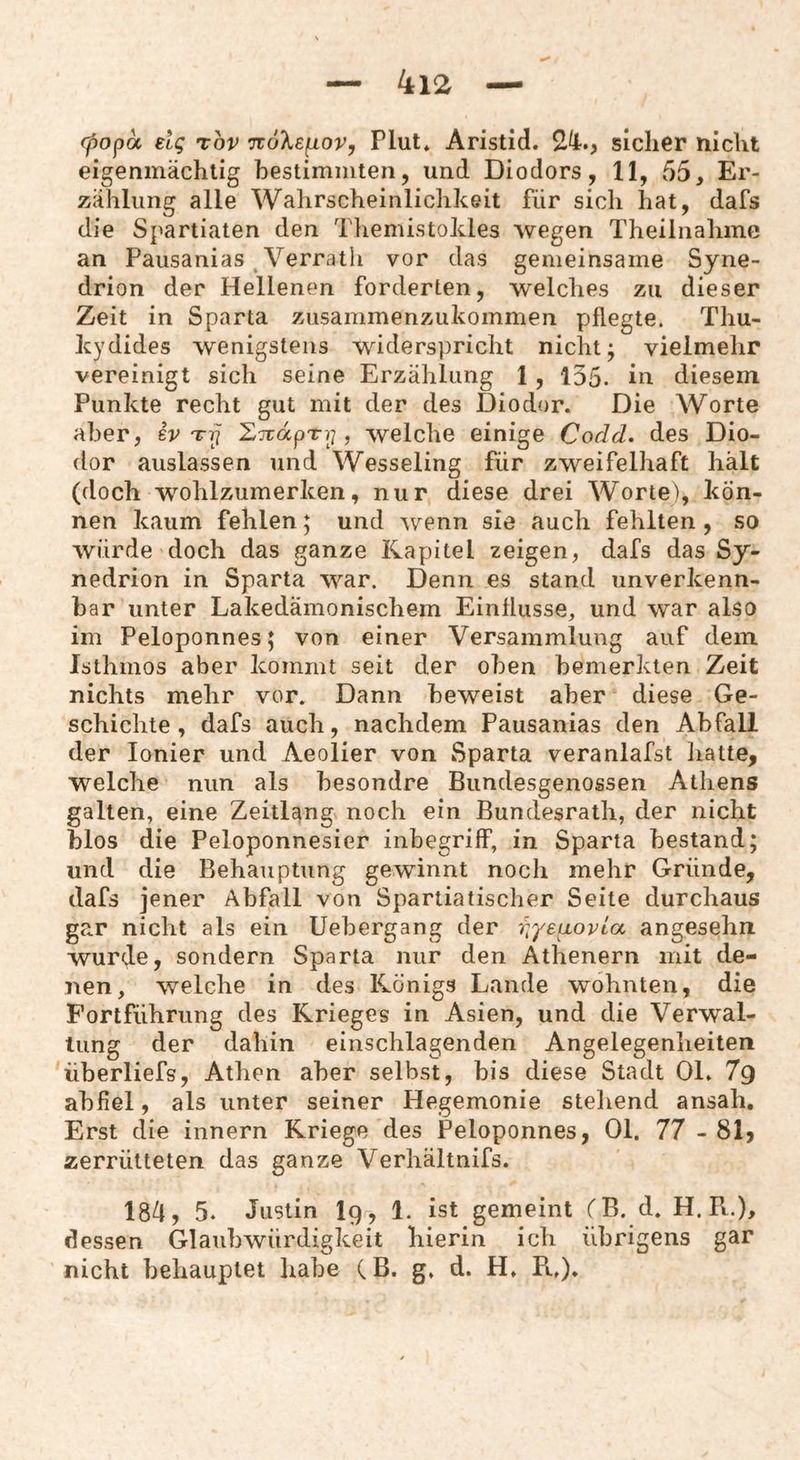 95opa elq rov nöXefiov, Plut* Aristid. 24-., sicher nicht eigenmächtig bestimmten, und Diodors, 11, 55, Er¬ zählung alle Wahrscheinlichkeit für sich hat, dafs die Spartiaten den Themistokles wegen Theilnahmc an Pausanias Verrath vor das gemeinsame Syne- drion der Hellenen forderten, welches zu dieser Zeit in Sparta ziisammenzukommen pflegte. Thu- kydides wenigstens widerspricht nicht; vielmelir vereinigt sich seine Erzählung 1 , 135. in diesem Punkte recht gut mit der des Diodur. Die Worte aber, er EjudpTy , welche einige Codd. des Dio- dor auslassen und Wesseling für zweifelhaft hält (doch wohlzumerken, nur diese drei Worte), kön¬ nen kaum fehlen; und wenn sie auch fehlten , so würde doch das ganze Kapitel zeigen, dafs das Sy- nedrion in Sparta war. Denn es stand unverkenn¬ bar unter Lakedämonischem Einflüsse, und war also im Peloponnes; von einer Versammlung auf dem Isthmos aber kommt seit der oben bemerkten Zeit nichts mehr vor. Dann beweist aber diese Ge¬ schichte, dafs auch, nachdem Pausanias den Abfall der Ionier und Aeolier von Sparta veranlafst liatte, welche nun als besondre Bundesgenossen Athens galten, eine Zeitlang noch ein Bundesrath, der nicht blos die Peloponnesier Inbegriff, in Sparta bestand; und die Behauptung gewinnt noch mehr Gründe, dafs jener Abfall von Spartiatisclier Seite durchaus gar nicht als ein Uebergang der iqyeLLovia angesehn wurde, sondern Sparta nur den Athenern mit de¬ nen, welche in des Königs Lande wohnten, die Fortführung des Krieges in Asien, und die Verwal¬ tung der dahin einschlagenden Angelegenheiten überliefs, Athen aber selbst, bis diese Stadt OL 7g abfiel, als unter seiner Hegemonie stellend ansah. Erst die innern Kriege des Peloponnes, Ol. 77 -81) zerrütteten das ganze Verhältnifs. 184, 5. Justin I9, 1. ist gemeint CB. d. H. Pt.), dessen Glaubwürdigkeit hierin ich übrigens gar nicht behauptet liabe CB. g, d. H, Pt,),