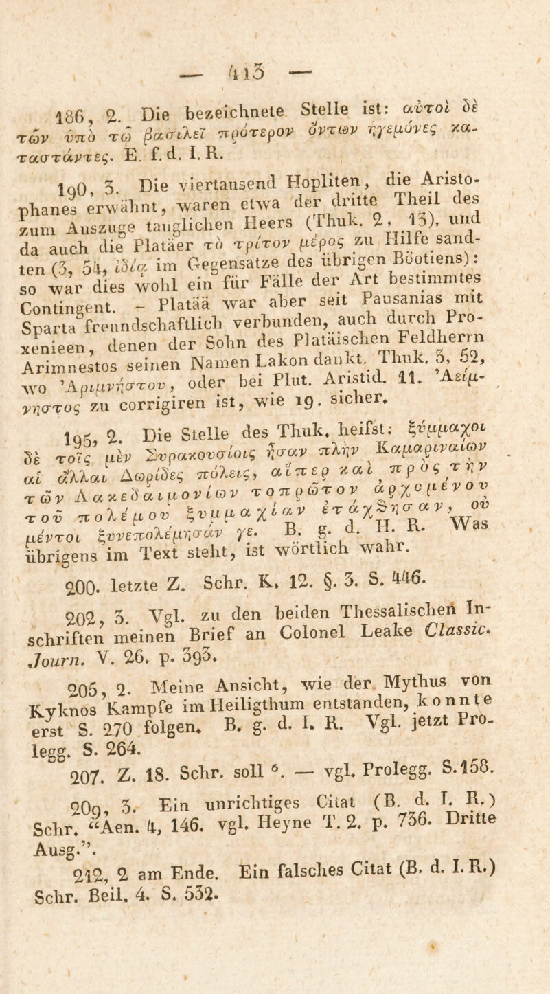186 2-. Die bezeichneie Stelle ist: avToi he Tcov vnb TO) ßacTLlel ‘jrpuTepov dvTtöv r.^^'e^xoveg xot- TcccTTapteg. E, f. d. I, R.. InO 5 Die viertausend Hopliten, die Aristo- •nlianes erwälmt, waren etwa der dritte Theil des zum Auszugs tauglichen Heers (Thuk. 2, Id), u da auch die Platäer tb -rpirov fispo« zu Hilfe sand¬ ten 13, 54, ISc'a im Gegensätze des übrigen Bootiens): so 4ar dies wohl ein^ür Fälle der Art hestunmtes Contingent. - Flatää war aber seit Pausanias mit Sparta freundschaftlich verbunden, auch durch Pro- xenieen, denen der Sohn des PJatäischen Feldherrn Arimnestos seinen Namen Lakon dankt, 5. 2, wo ’Api.nr))o-rou, oder bei Plut. Aristid. 11. Aufr- ZU corrigiren ist, wie 19. sicher^ iQ.; 2 Die Stelle des Thuk. heifst: ^v^^taxoe de roTg uh Zvpaxovalocg Ka^o^pevauou al äUae i^coplheg Tvoleig, ^^ ^ ^ ^ ^ ^ Aa^ehac^LOvla^v TonpcoTov .tot nole^ov LievToi Ivve^Tole^r^cidv ye. B. g. . ■.* * übrigens im Text steht, ist wörtlich wahr. 2,00* letzte Z. Sehr. R* 12. §. 3. S. 202 3. Vrl. zu den beiden Thessalischeh In¬ schriften meinen Brief an Colonel Leake Classic. Journ. V. 26. p. 393* <^05 2- Meine Ansicht, wie der Mythus von Ryknos Kampfe im Heiligthum entstanden, k o nnte er^t S. 270 folgen* B. g. d. I. R. Vgl. jetzt Pr - legg. S. 264. 207. Z. 18. Sehr, soll — vgl. Prolegg. S.158. QOn ’i Ein unrichtiges Cilat (B. d. I. R.) Sehr!-Aen. /t, 146. vgl. HeVe T. 2. p. 736. Dritte Ausg.”. 2i2, 2 am Ende. Ein falsches Cilat (B. d. I. R.) Sehr. Beil. 4. S. 532»
