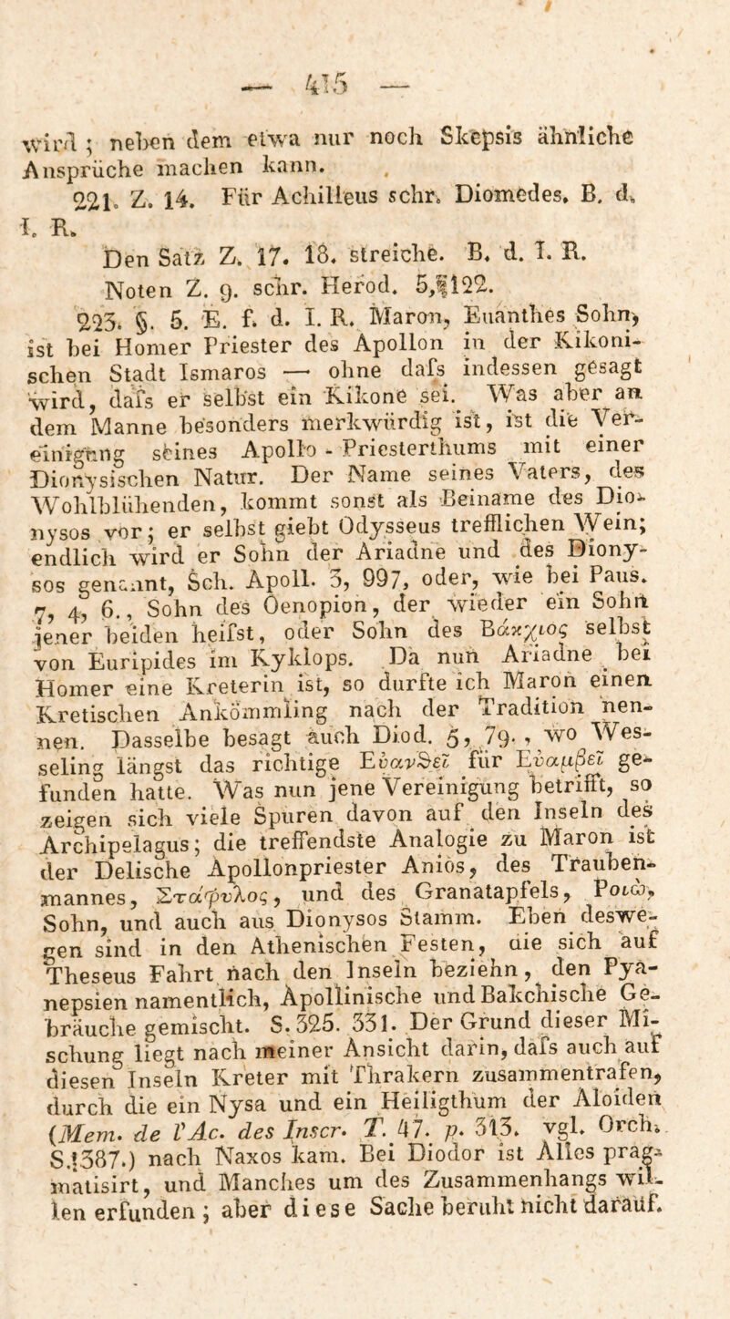 ^vir^l ; neben dem etwa nur noch Skepsis ähnliche Ansprüche machen kann. , 221. 14. Achilleus sehr. Diomedes. B. cl^ 1. Den Satz Z. 17. 18. streiche. B. d. 1. R. Noten Z. 9. sehr. Herod. 5,^22. 2^3* §. 5. 'E. d. I. R. Maron, Euanthes Sohn) ist hei Homer Priester des Apollon in der Kikoni- schen Stadt Ismaros —- ohne dafs indessen gesagt •wird, dafs er selbst ein Kikone sei.^ Was aber an. dem Manne besonders merkwürdig ist, ist die Veh- elnigniig seines Apollo - Priesterthums mit einer Dionysischen Natur. Der Name seines Vaters, des Wohlblühenden, kommt sonst als Beiname des Dioi- nysos vor; er seihst giebt Odysseus trefflichen Wein; endlich wird er Sohn der Ariadne und des Diony¬ sos genannt, Sch. Apoll. 3, 997> oder, wie bei Paus. 7, 4, 6., Sohn des Oenopion, der wieder ein Sohrl jener beiden heifst, ocier Sohn des selbst von Euripides im Ryklops. Da nun Ariadne bei Homer eine Ivreterin ist, so durfte ich IVlaron einen. Kretischen Ankömmling nach der Tradition nen¬ nen. Dasselbe besagt auch Diod. 5, 79-yWO Wes¬ seling längst das richtige Eoar-^st für ge-*- funden hatte. Was nun jene Vereinigung betrifft, so zeigen sich viele Spuren davon auf den Inseln des Archipelagus; die treffendste Analogie zu Maron ist der Delische Apollonpriester Anios, des Trauben¬ mannes, und des Granatapfels, Pot«, Sohn, und auch aus Dionysos Stamm. Eben deswe¬ gen sind in den Athenischen r esten, die sich auf Theseus Fahrt nach den Inseln beziehn, den Pya- nepsien namentlich. Apollinische und Bakcbische Ge¬ bräuche gemischt. S. 325. 331. Der Grund dieser Mi¬ schung liegt nach meiner Ansicht darin, dafs auch auf diesen Inseln Kreter mit Thrakern zusammentrafen, durch die ein Nysa und ein Heiligthum der Aloideri {Mem. de VAc. des Inscr- T. J\7. p* 313. vgl. Orch-. S.!387.) nach Naxos kam. Bei Diodor ist Alles prap matisirt, und Manches um des Zusammenhangs wiK len erfunden ; aber diese Sache beruht nicht darauf.