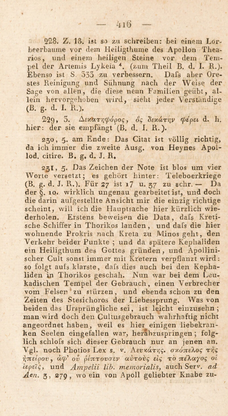 228. Z. 18. ist so zu schreiben: bei einem Lor¬ beerbäume vor dem Heiligtliume des Apollon Thea- rios, und einem lieiligen Steine vor dem Tem¬ pel der Artemis Lykeia (zum Theil B. d. I. R.). Ebenso ist S. 535 zu verbessern. Dafs aber Ore¬ stes Reinigung und Sühnung nach der Weise der Sage von allen, die diese neun Familien geübt, al¬ lein hervorgehoben wird, sieht jeder Verständige (B. g. d. I. R.). 229» Aey^UTViCpopog y 6g deyaTriv (pdpei d. li, hier: der sie empfängt (B. d. I. R.). 250, 5. am Ende: Das Citat ist völlig richtig, da ich immer die zweite Ausg. von Heynes Apoi- lod, citire. B, g» d. J. R^ 251, 5. Das Zeichen der Note ist blos um vier Worte versetzt; es gehört hinter: Teleboerkriege (B. g. d. J. R.). Für 27 ist i7 u. 57 zu sehr. — Da der §. 10. wirklich ungenau gearbeitet ist, und doch die darin aufgestellte Ansicht mir die einzig richtige scheint, will ich die Hauptsache hier kürzlich wie¬ derholen. Erstens beweisen die Data, dafs Kreti¬ sche Schiffer in Thorikos landen, und dafs die hier wohnende Prokris nach Kreta zu Minos geht, den Verkehr beider Punkte ; und da spätere Kephaliden ein Heiligthum des Gottes gründen, und Apollini¬ scher Cult sonst immer mit Ki^etern verpflanzt wird: so folgt aufs klarste, dafs dies auch bei den Kepha¬ liden in Thorikos geschah. Nun war bei dem Leu- kadischen Tempel der Gebrauch, einen Verbrecher vom Felsen ' zu stürzen, und ebenda schon zu den Zeiten des Stesichoros der Liebessprung. Was von beiden das Ursprüngliche sei, ist leicht einzusehn ; man wird doch den Cultusgebrauch wahrhaftig nicht angeordnet haben, weil es hier einigen liebekran¬ ken Seelen eingefallen war, herabzuspringen ; folg¬ lich schlofs sich dieser Gebrauch nur an jenen an. Vgl. noch Photios Lex s. v. AerycotT^jg, ayo-jisKog Trjg riTcelpov y a<p* ov pluTovaav avTovg elg t'o 'Ki'kayog ol iepeig, und Ampelii Uh. memorialis, auch Serv. acl Acn, 5, 279, wo ein von Apoll geliebter Knabe zu-