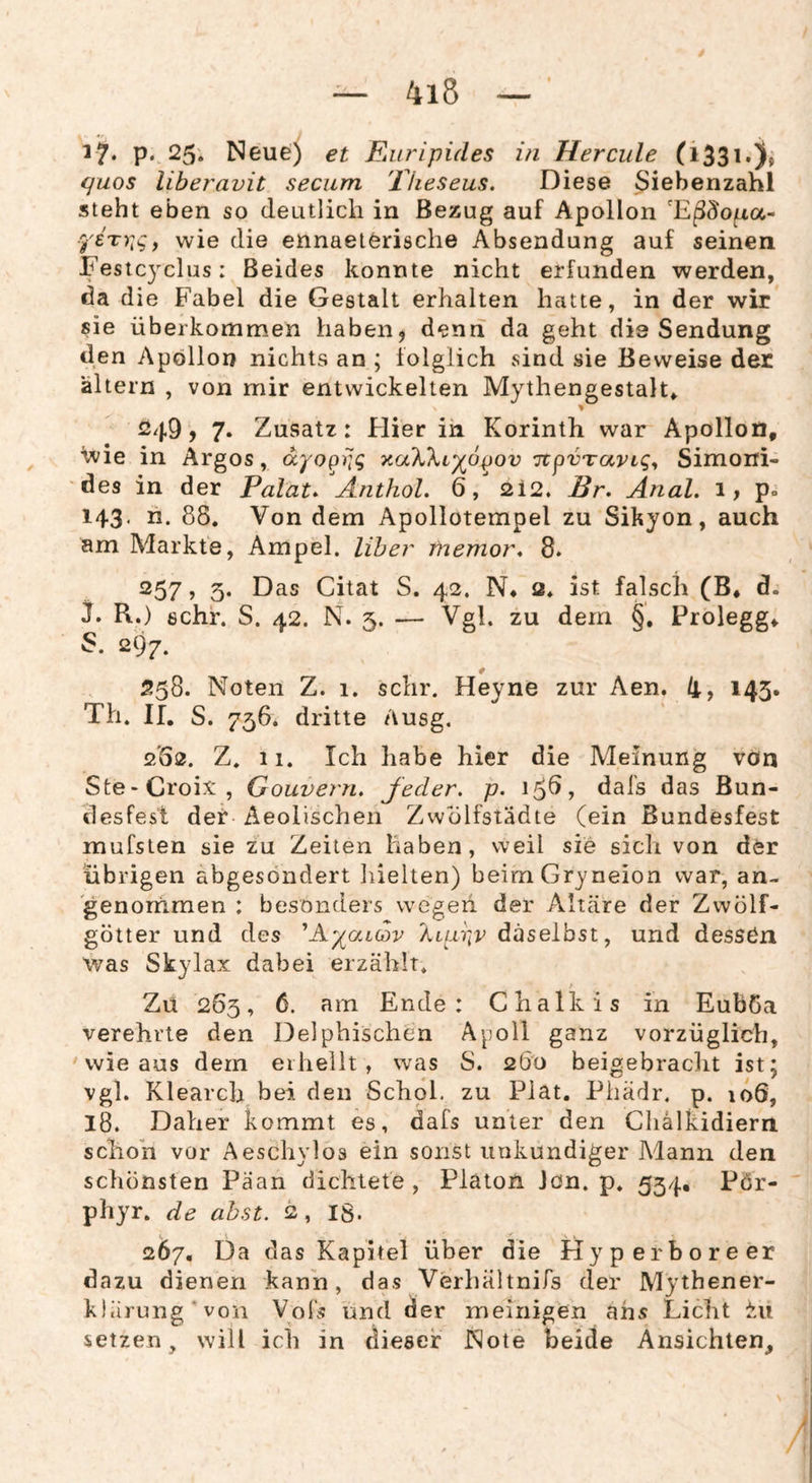 4i5 17* P* 25. Neue) et Euripides in Hercule quos liberavit secum Theseus. Diese Siebenzahl steht eben so deutlich in Bezug auf Apollon ferr^^, wie die ennaelörische Absendung auf seinen Fesicyclus: Beides konnte nicht erfunden werden, da die Fabel die Gestalt erhalten hatte, in der wir sie überkommen haben, denn da geht die Sendung den Apollon nichts an ; folglich sind sie Beweise der altern , von mir entwickelten Mythengestalt, 249? 7. Zusatz: Flier in Korinth war Apollon, ivie in Argos, dyo^iig T^aXkiyo^ov TtpvTavLgy Simoni- des in der Palat/Änthol. 6,2i2. Br, Anal. 1, p» 143. li. 88. Von dem Apollotempel zu Sikyon, auch am Markte, Ampel. Uber fnemor, 8. 257, 5. Das Citat S. 42. N* 2. ist falsch (B, d. R.) sehr. S. 42. N. 5. — Vgl. zu dem §. Prolegg, 297. 558. Noten Z. 1. sehr. Heyne zur Aen. li, 143. Th. II. S. 756. dritte Ausg. 262. Z. 11. Ich habe hier die Meinung von Ste-Croix, Gouvern. Jeder, p. 15^? das Bun¬ desfest der Aeolischen Zwolfstädte (ein ßundesfest mufsien sie zu Zeiten haben, weil sie sich von der übrigen abgesondert hielten) beimGryneion war, an- genornmen : besonders wegen der Altäre der Zwölf¬ götter und des ^A^/aicov daselbst, und dessOn was Skylax dabei erzählt. Zu 263, 6. am Ende: Chalkis in Euböa verehrte den Delphischen Apoll ganz vorzüglich, ' wie aus dem erhellt, was S. 260 beigebracht ist; vgl. Klearch bei den Schol. zu Plat. Phädr. p. 106, 18. Daher kommt es, dafs unter den Chalkidiern schon vor Aeschylos ein sonst unkundiger Mann den schönsten Paan dichtete , Platon Jon. p. 534. Pör- phyr. de ahst. 2, IS. 267. Da das Kapitel über die llyperboreer dazu dienen kann, das Verhältnifs der Mythener¬ klärung‘von Vofs und der meinigen ans Licht setzen, will ich in dieser Note beide Ansichten,