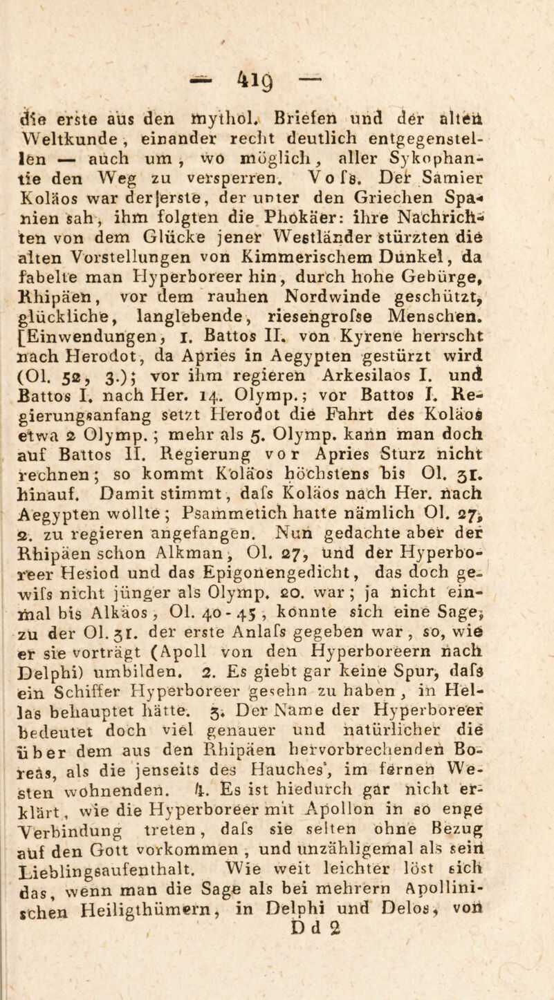 erste aus den niythoL Briefen und der alteü Weltkunde, einander recht deutlich entgegenstel¬ len — auch um, wo möglich, aller Sykophan- tie den Weg zu versperren. V o fö. Del: Samier KolSos war der|erste, der unter den Griechen Spa-« nien sah , ihm folgten die Phökäer: ihre Nathrich- ten von dem Glücke jener Weetländer stürzten die alten Vorstellungen von Kimmerischem Dünkel, da fabelte man Hyperboreer hin, durch hohe Gebürge, Khipäen, vor dem rauhen Nordwinde geschützt, glückliche, langlebende, riesengrofse Menschen. [^Einwendungen, i. Battos 11, von Kyrene herrscht nach Herodot, da Apries in Aegypten gestürzt wird (Ol. 52, 3.); vor ihm regieren Arkesilaos I. und Battos I. nach Her. 14. Olymp.; vor Battos I. Re¬ gierungsanfang setzt iferodot die Fahrt des Koläoä etwa 2 Olymp.; mehr als 5. Olymp, kann man doch auf Battos II. Regierung vor Apries Sturz nicht rechnen ; so kommt K'oläos höchstens his Ol. 51, hinauf. Damit stimmt, dafs Koläos nach Her. nach Aegypten wollte; Psamm.etich halte nämlich Ol. 27^ 52. zu regieren angefangen. Nun gedachte aber der Khipäen schon Alkman, Ol. 27, und der Hyperbo¬ reer Hesiod und das Epigonengedicht, das doch ge- wifs nicht jünger als Olymp. 20. war ; ja nicht ein¬ mal bis Alkäos , Ol. 40-45, könnte sich eine Sage; zu der 01.51. der erste Anlafs gegeben war, so, wie er sie vorträgt (Apoll von den Hyperboreern nach Delphi) umbilden. 2. Es giebt gar keine Spur, dafs ein Schiffer Hyperboreer gesehn zu haben , in Hel¬ las behauptet hätte. 5* Der Name der Hyperboreer bedeutet doch viel genauer und natürlicher die über dem aus den Rhipäen hervorbrechenden Bo^ reäs, als die jenseits des Hauches“, im fernen We¬ sten wohnenden. ti. Es ist hiedurch gar nicht er¬ klärt, wie die Hyperboreer mit Apollon in eo enge Verbindung treten, dafs sie selten ohne Bezug aUf den Gott verkommen , und unzähligemal als sein Lieblingsaufenthalt. Wie weit leichter löst sich das, wenn man die Sage als bei mehrern Apollini¬ schen Heiligthümern, in Delphi und Delos, vori Dd 2