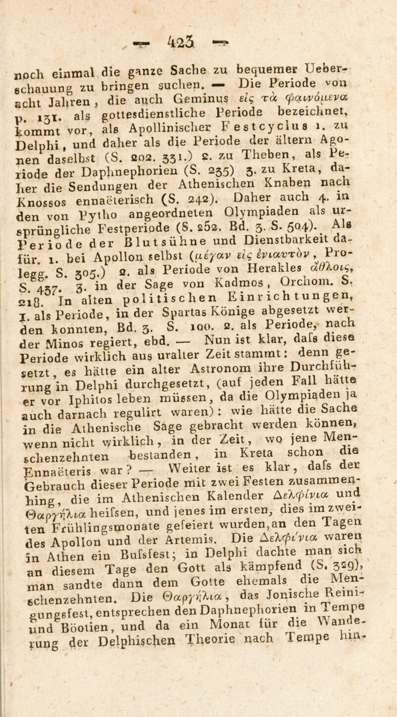 425 noch einmal die ganze Sache zu bequemer Ueber- echauung zu bringen suchen. - Die Periode^ von acht Jaliren , die auch Geminus eig toc f.at,voLi£va p. 1^1. als gottesdienstliche Periode bezeichnet, ^.ommt vor, als Apollinischer Festcycius i. zu Delphi, und daher als die Periode der altern Ago¬ nen daselbst (S. 202. 331.) 2. zu Theben als Pe¬ riode der Daphnephorien (S. 235) 3. zu Kreta, da¬ her die Sendungen der Athenischen Knaben nach Knossos ennaeierisch (S. 242). Daher auch 4. in den von Pytho angeordneten Olympiaden als ur¬ sprüngliche Festperipde (S. 262. Bd. 3. S. 5d4)*^ Periode der ßlutsühne und Dienstbarkeit da¬ für. 1. bei Apollon selbst {ueyav dg iviavTov Pro- legk S. 505.) 2. als Periode von Herakles adXoig^ S 4^7» 3* von Kadmos, Orcliom. S. 218. lu alten politischen Einrichtungen, I als Periode, in der Spartas Könige abgesetzt wer¬ den konnten, ßd. 3. S. 100. 2. als Periode, nach der Minos regiert, ebd. — Nun ist klar, dafs diese Periode wirklich aus uralter Zeit stammt: denn ge¬ setzt es hätte ein alter Astronom ihre Durchfuh- rung’in Delphi durchgesetzt, (auf jeden Fall hatte er vor Iphiios leben müssen, da die (Olympiaden ja auch darnach regulirt waren) : wie hatte die Sache in die Athenische Sage gebracht werden können, wenn nicht wirklich, in der Zeit, wo jene Men- schenzehnten bestanden, in Kreta schon die Ennaeteris war?— Weiter ist es klar, dals der Gebrauch dieser Periode mit zwei Festen zusamme4- hing die im Athenischen Kalender und GoeprijXta heifsen, und jenes im ersten, dies ira zwei¬ ten Frühlingsmooate gefeiert wurden,an den lagen des Apollon und der Artemis. Die Aelcpivioi, waren in Athen ein Bufsfest; in Delphi dachte man sich an diesem Tage den Gott als kämpfend (S, 329h man sandte dann dem Gotte ehemals^ die Men- cchenzehnten. Die ©apy/iXiot, das Jonische^eim- pungefest, entsprechen den Daphnephorien in ^ empe und Böotien, und da ein Monat für die Wande¬ rung der Delphischen Theorie nach Tempe hm.
