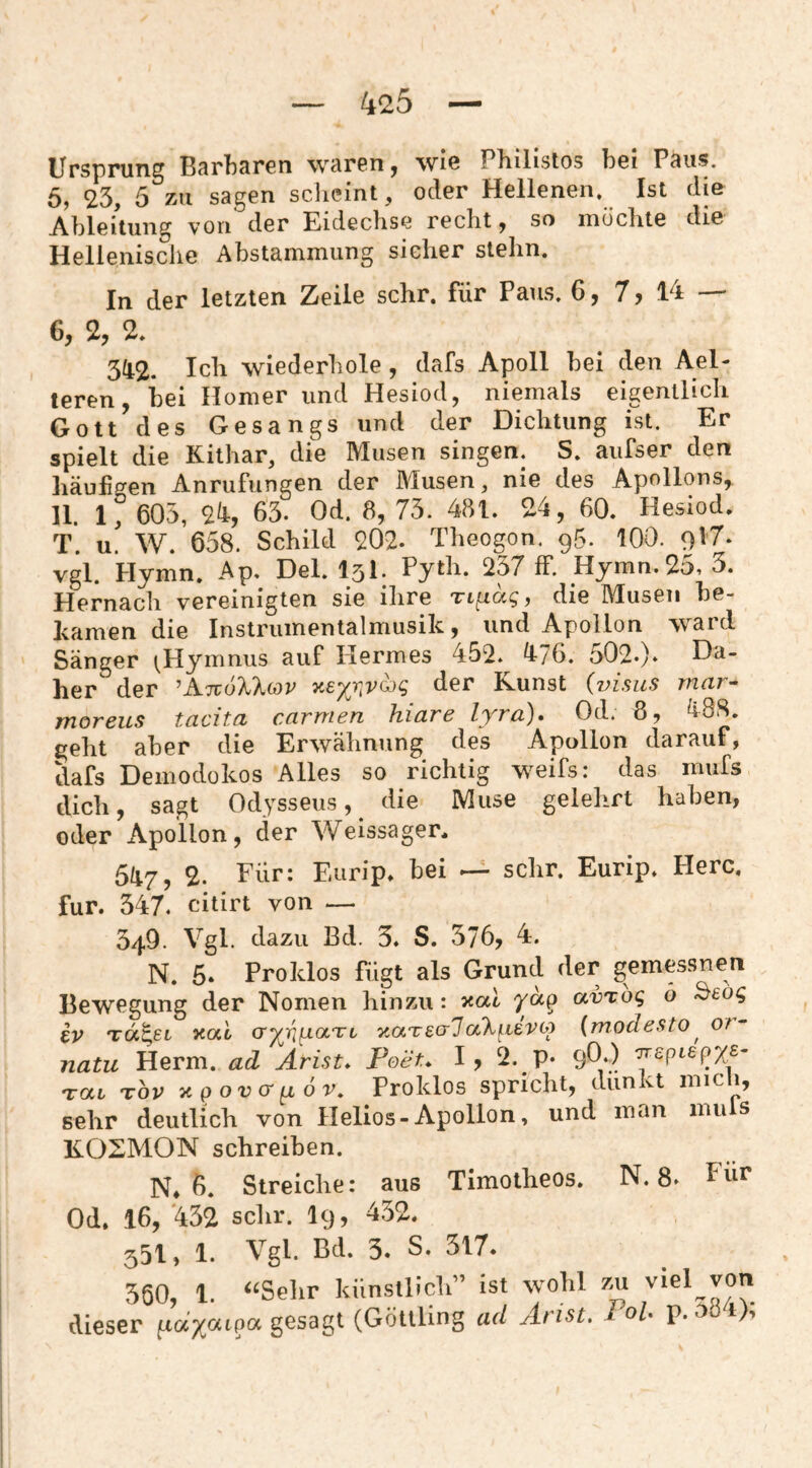 Ursprung Bsrbsrcn wcirGn^ wiß Pliilistos bei Psiis. 6, 23, 5 zu sagen scheint, oder Hellenen. Ist die Ableitung von der Eidechse recht ^ so mochte die Hellenische Abstammung sicher stehn. In der letzten Zeile sehr, für Paus. 6, 7, 14 — 6, 2, 2. 342. wiederhole , dafs Apoll bei den Ael- teren, bei Homer und Hesiod, niemals eigentiicli Gott des Gesangs und der Dichtung ist. Er spielt die Kithar, die Musen singen. S. aufser den häufigen Anrufungen der Musen, nie des Apollons^ 11. 1, 605, 24, 63. Od. 8, 73. 481. 24, 60. Hesiod. T. u. W. 658. Schild 202. Theogon. 95. 100. vgl. Hymn. Ap. Del. l5l* Pyth. 237 ff. Hymn.2(>i 3. Hernach vereinigten sie ihre ri^ag, die Musen be¬ kamen die Instrumentalmusik, und Apollon ward Sänger (^Hymnus auf Kermes 452. 476. 502.). her der ^AtcoIIcov der Kunst (visus rnar- moreus tacita carmen hiare lyra)* Od. 6, 488. geht aber die Erwähnung des Apollon darauf, dafs Demodükos Alles so richtig weifs: das mufs dich, sagt Odysseus, ^ die Muse gelehrt haben, oder Apollon, der Weissager, 547, 2. Für: Eurip, bei ^ sehr. Eurip. Piere, für. 347. citirt von — 349. Vgl. dazu Bd. 3. S. 376, 4. N. 6» Proklos fügt als Grund der gemessnen Bewegung der Nomen hinzu: xal /ap avrbg ö ^eog iv TÖi^ei xal cryiinaTt xaT&alaXi-ievoj {modesto^ o?- natu Herrn, ad Arist* Poet* 1, 2. p* 90‘) 'yrepLepys- Tat Tov xpoveryLOV, Proklos spricht, dunkt micli, sehr deutlich von Helios-Apollon, und man mu s K02MON schreiben. N, 6. Streiche: aus Timotheos. N. 8. Für Od. 16, 432 sehr. I9, 432. 551) P. Vgl. Bd, 3« 3l7* 360, 1. ^‘Sehr künstlich” ist wohl zai ^iel^von dieser fia/atpa gesagt (Göttling ad Arist. 1 oU p. t),