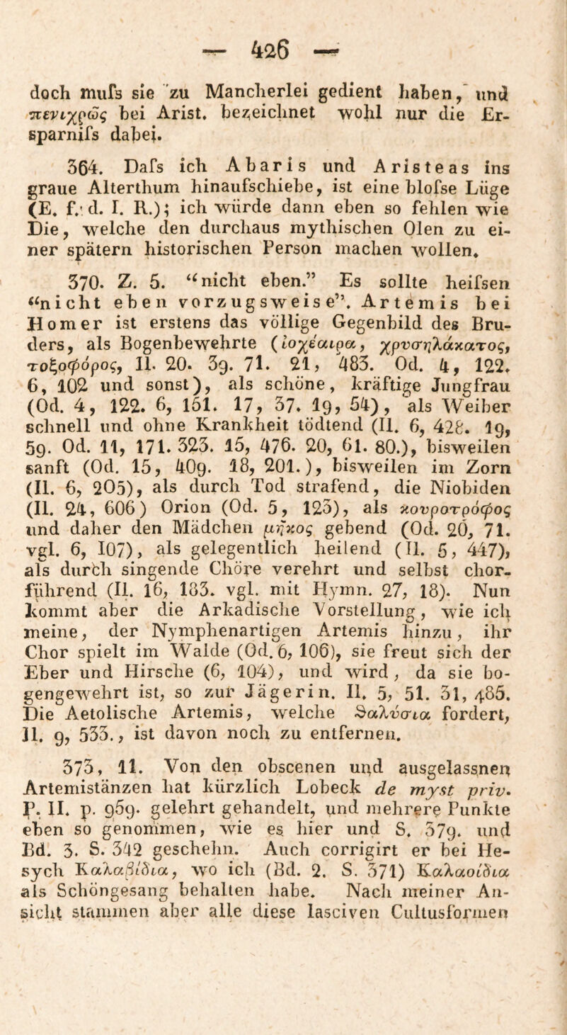 -r- 4^26 —^ doch mufs sie zu Mancherlei gedient haben, und vievLx^iSg bei Arist. bez^eichnet wohl nur die £r- eparnifs dabei. 364. Dafs ich Abaris und Aristeas ins graue Alterthum hinaufschiebe, ist eine blofse Lüge (E. f.'d. I. R.); ich würde dann eben so fehlen wie Die, welche den durchaus mythischen Oien zu ei¬ ner spätem historischen Person machen wollen* 370. Z. 5. nicht eben.” Es sollte heifsen «nicht eben vorzugsweise”. Artemis bei Homer ist erstens das völlige Gegenbild des Bru¬ ders, als Bogenbewehrte {iox^ciiQc/., ;)(prcrr^XaxaTo^, To^ofpopog, II, 20. 39. 71. 21 j 483. Od. 4, 122* 6, 102 und sonst), als schöne, kräftige Jungfrau (Od. 4, 122. 6, 161. 17, 37. I9, 54), als Weiber schnell und ohne Krankheit lödtend (11. 6, 428. I9, 59, Od. 11, 171. 323. 15, 476. 20, 61. 80.), bisweilen sanft (Od. 15, 4O9. 18, 201.), bisweilen im Zorn (II. 6, 205), als durch Tod strafend, die Niobiden (II. 24, 606) Orion (Od. 5, 123), als xovpoTpöcpog und daher den Mädchen (xiifKog gebend (Od. 20, 71. vgl. 6, 107), als gelegentlich heilend (II. 5, 447), als durbh singende Chöre verehrt und selbst chor¬ führend (II. 16, 183. vgl. mit Hyinn. 27, 18). Nun Icommt aber die Arkadische Vorstellung, wie icl^ meine, der Njmpbenartigen A^rtemis hinzu, ihr Chor spielt im Walde (Od. 6, 106), sie freut sich der Eber und Hirsche (6, 104), und wird, da sie bo- gengew^ehrt ist, so zur Jägerin. II. 5, 5I. 3l, 486. Die Aetolische Artemis, welclie fordert, Jl. 9. 533., ist davon noch zu entfernen. 373, 11. V^on den obscenen ur^d ausgelassneu Artemistänzen hat kürzlich Lobeck de myst priv. p. II. p. 969. gelehrt gehandelt, und mehrere Punkte eben so genommen, wie es hier und S. 679. und Bd. 3. S. 342 geschehn. Auch corrigirt er bei He- sych Ka/ia/^/öäa, wo ich (Bd. 2. S. 371) als Scböngesang behalten habe. Nach meiner An¬ sicht stammen aber alle diese lasciven Ciiltusformen