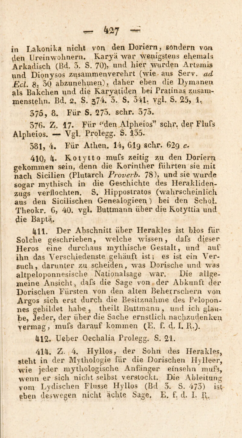 in Lakonika nickt von den Doriern, sondern von ^en Ureinwolmenu Karyä war wenigstens ehemals Arkadisch (Bd. 5. S. 70), und hier wurden Artemis und Dionysos zusammenverelirt (wie- aus Serv. ad EcL 8,, 30 abzunehmen), daher eben die Djmanen als Bakchen und die Karyatiden bei Pratinas, zusam- ]pienstehn. Bd. 2* S, 375, 8. Für S. 273. sehr. 373. 576. Z. 17. Für ^'den Alpheios” sehr, der Flufs Alpheios. — Vgl. Prolegg. S. 135. 381, 4* Für Athen. 14, 6I9 sehr. 629 410, k. Kotytto mufs zeitig zu den Dorieri^ gekommen sein, denn die Korinther führten sie mit nach Sicilien (Plutarch Proverh. 78), und sie wurde sogar mythisch in die Geschichte des Herakliden- zugs vermochten. S, Hippostratos (wahrscheinlich aus den Sicilischen Genealogieen) bei den SchoL Theokr. 6, 40. vgl» Buttmann über die Kotyttia und die Baptä. kll. Der Abschnitt über Herakles ist blos für Solche geschrieben, welche wissen, dafs dieser Heros eine durchaus mythische Gestalt, und auf ihn das Verschiedenste gehäuft ist; es ist ein Ver¬ such, darunter zu scheiden, w^as Dorische und was altpeloponnesisclie Nationalsage war. Die allge¬ meine Ansicht, dafs die Sage von der Abkunft der Dorischen Fürsten von den alten Behei^rschern von Argos sich erst durch die Besitznalime des Pelopon¬ nes gebildet habe , theilt Buttmann, und ich glau¬ be, Jeder, der über die Sache ernstlich nachzudenken yermag, mufs darauf kommen (^E. f. d. I. R.). Ill2» lieber Oechalia Prolegg. S. 21. 414. Z. 4. Hyllos, der Sohn des Herakles, steht in der Mythologie für die Dorischen Hylleer, wie jeder mythologische Anfänger einsehn mufs, wenn er sich nicht selbst verstockt. Die Ableitung vom Lydischen Flusse Hyllos (Bd 3. S. 473) ist eben deswegen nicht ächte Sage. E. f. d. 1. R.