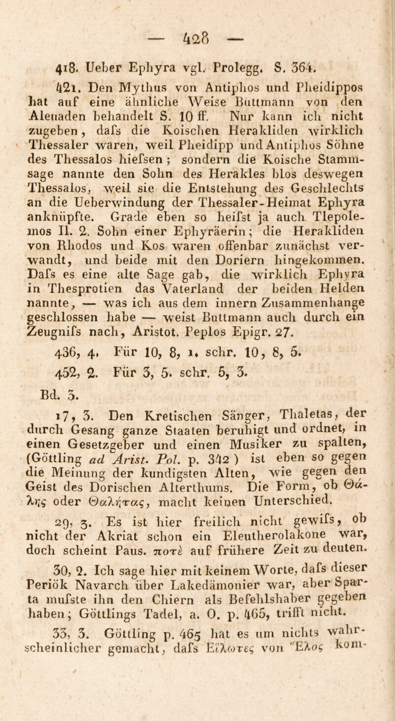 42p) 418. lieber Epliyra vgl. Prolegg* S. 564. (l2i. Den Mythus von Antiphos und Plieidippos hat auf eine älinliche Weise Biittinann von den Aleuaden behandelt S. 10 ff. Nur kann ich nicht zugeben, dafs die Roisclien Herakliden wirklich Thessaler waren, weil Pheidipp undAntiplios Söhne des Thessalos hiefsen ; sondern die Roische Stamm¬ sage nannte den Sohn des Herakles blos deswegen Thessalos, weil sie die Entstehung des Gesclilechts an die Ueberwindung der Thessaler-Heimat Ephyra anknüpfte. Grade eben so heifst ja auch Tlepole- mos II. 2. Sohn einer Ephyräerin; die Herakliden von Rhodos und Ros waren offenbar zunächst ver¬ wandt, und beide mit den Doriern hingekommen. Dafs es eine alte Sage gab, die wirklich Epliyra in Thesprotien das Vaterland der beiden Helden nannte, — was ich aus dem innern Zusammenhänge geschlossen habe — weist Buttmann auch durch ein Zeugnifs nach, Aristot. Peplos Epigr. 27. 436, 4» Für 10, 8, i* sehr. 10, 8, 5. 452, 2. Für 3, 5. sehr. 5, 3. Bd. 5. 17) 3. Den Rretischen Sänger, Thaletas, der durch Gesang ganze Staaten beruhigt und ordnet, in einen Gesetzgeber und einen Musiker zu spalten, (Göttling ad ^Arist. Pol. p. 342 ) ist eben so gegen die Meinung der kundigsten Alten, wie gegen den Geist des Dorischen Alterthiims. Die Form, ob Ga- ' oder (dakr^^Taq, macht keinen Unterschied. 29, 5. Es ist hier freilich nicht gewifs, ob nicht der Akriat schon ein Eleutherolakone war, doch scheint Paus. •jioTs auf frühere Zeit zu deuten. 30, 9. Ich sage hier mit keinem Worte, dafs dieser Periök Navarch über Lakedämonier war, aber Spar¬ ta mufste ihn den Chiern als Befehlshaber gegeben haben; Göttlings Tadel, a. 0. p. 465, trifft nicht. 33, 3. Göttling p. 465 liat es um nichts wahr- scheinliclier gemacht, dafs EiVfore^ von ’^'Koq koiu-