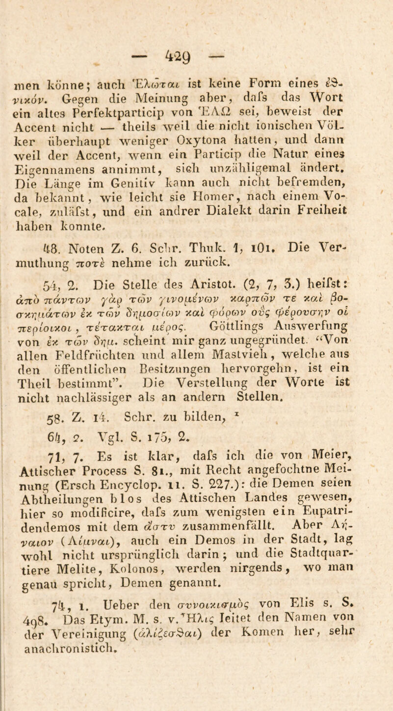 inen könne, aucli '.EXwToct ist keine Form eines kS- VL^öv, Gegen die Meinung aber, dafs das Wort ein altes Perfektparticip von ‘EAß sei, beweist der Accent nicht — theils weil die nicht ionischen Völ¬ ker überhaupt weniger Oxytona hatten, und dann weil der Accent, wenn ein Particip die Natur eines Eigennamens annimmt, sich unzähligemal ändert. Die Länge im Genitiv kann auch nicht befremden, da bekannt, wie leicht sie Homer, nach einem Vo- cale, zuläfst, und ein andrer Dialekt darin Freiheit haben konnte. kB. Noten Z. 6. Sehr. Thiik. 1, lOi* Die Ver muthung ttots nehme ich zurück. 54, % Die Stelle des Aristot. (2, 7? 3.) heifst: ano TidvTCov ydp tg)v yLVO^isvcov xaporfor te y.al ßo~ anr^aocTCov e>c raiv ^ri(;>^oo-tcov 'nal epopov ovg epe^overr^v oi TTgptotxot, TETranTOiL uBpog. Göttlings Auswerfung von U Tcar scheint'mir ganz ungegründet. ^‘Von allen Feldfrüchten und allem Mastvieh, welche aus den öffentlichen Besitzungen hervorgehn, ist ein Theil bestimmt”. Die Verstellung der Worte ist nicht nachlässiger als an andern Stellen. 58. Z. i4. Sehr, zu bilden, ^ 6/|, 2. Vgl. S. i75, 2, 71, 7. Es ist klar, dafs ich die von Meier, Attischer Process S. 8i., mit Recht angefochtne Mei¬ nung (Ersch Encyclop. ii. S. 227.): die Deinen seien Abt'heilungen blos des Attischen Landes gewesen, hier so modificire, dafs zum wenigsten ein Eupatri- dendemos mit dem äarv zusammenfällt. Aber Ar;- vaiov (Atnvat), auch ein Demos in der Stadt, lag wohl nicht ursprünglicli darin ; und die Stadtquar¬ tiere Melite, Rolonos, werden nirgends, wo man genau spricht, Demen genannt. 7k, 1. lieber den o-vvotTUfj’^bg von Elis s. S. 498* Das Etym. M. s. leitet den Namen von der Vereinigung {aXl^ecr^ai) der Romen her, selir anachronistich.