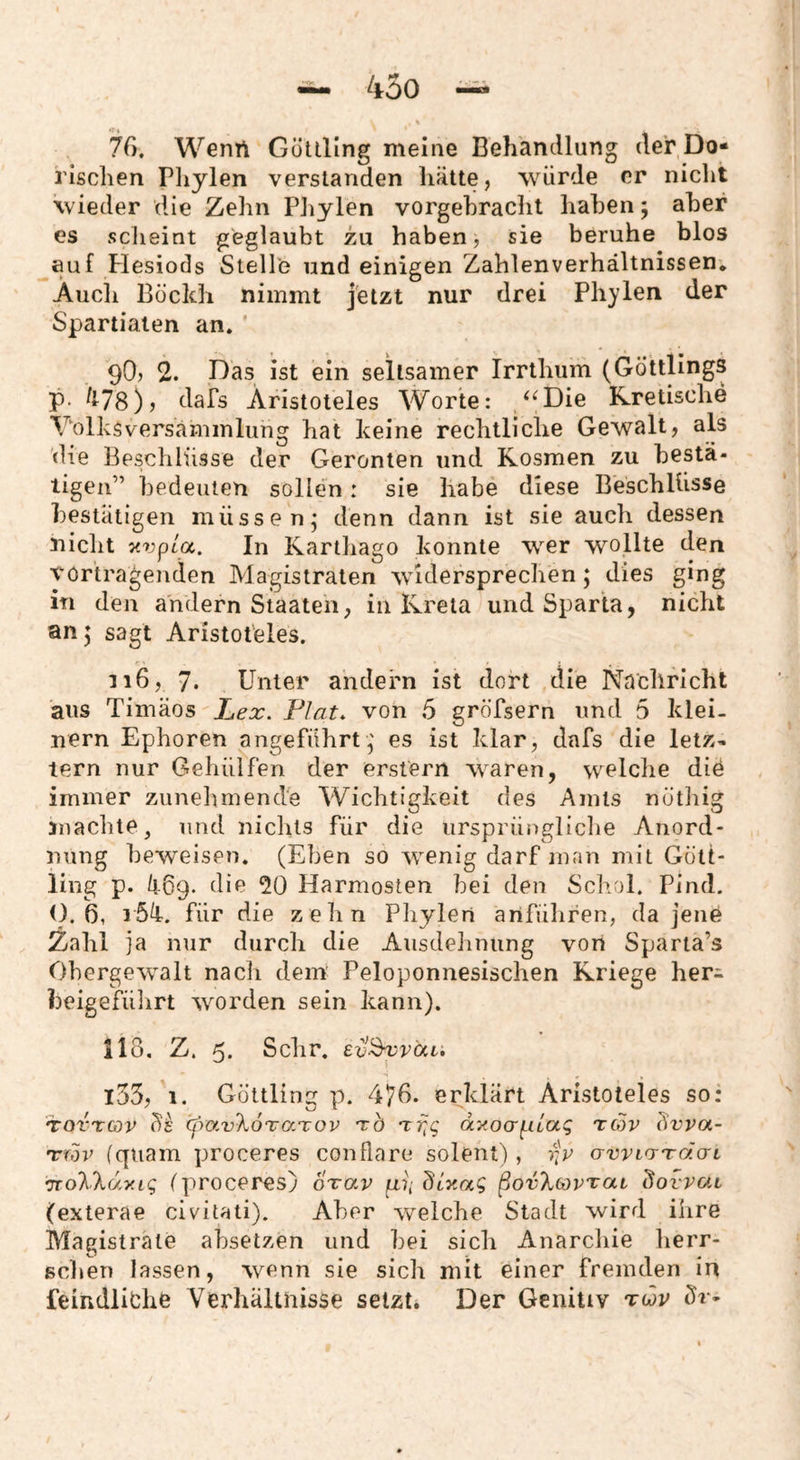 76, Wenn Gütlllng meine Behandlung der Do¬ rischen Phylen verstanden hätte, würde er niclit wieder die Zehn Pliylen vorgehrachl haben; aber es scheint geglaubt zu haben, sie beruhe blos auf Plesiods Stelle und einigen Zahlenverhältnissen. Auch Bücidi nimmt jetzt nur drei Phylen der Spartiaien an. 90j 2. Das ist ein seltsamer Irrthum (GöttBngs P- ^^78)j dafs Aristoteles Worte: /^Die Kretische Volksversammlung hat keine rechtliche Gewalt, als die Beschlüsse der Geronten und Kosmen zu bestä¬ tigen” bedeuten sollen r sie habe diese Beschlüsse bestätigen müsse nj denn dann ist sie auch dessen nicht y.vpLGc. In Kartliago konnte wer wollte den Vortragenden Magistraten widersprechen; dies ging in den andern Staaten, in Kreta und Sparta, nicht an 5 sagt Aristoteles. ii6, 7* Unter andern ist dort die Nachricht aus Timäos Lex. Fiat, von 5 gröfsern und 5 klei¬ nern Ephoren angeführt,' es ist klar, dafs die letz¬ tem nur Gehülfen der erstem waren, welclie die immer zunehmende Wichtigkeit des Amts nöthig machte, und niclits für die ursprüngliclie Anord¬ nung beweisen. (Eben so wenig darf man mit Gött- ling p. äOg. die 20 Harmosten bei den Sc]>ol. Pind. 0,6, für die zehn Pliylen anfülifen, da jene Zahl ja nur durch die Ausdehnung von Sparta’s Obergewalt nach dein Peloponnesischen Kriege her^ beigefülirt worden sein kann). llo, Z. 5* Sehr. ev^vUi. l35, 1. Göttling p. 4^6. erklärt Aristoteles so: TOVTav cfrav'kÖTaTOV xb Trjg ayoerpiiaq rcov bvva- nriov (quam proceres conflare solent), rjp uwirrTda-L •jTo'KXuy.iq (proceres) oxav p) ßovX(ovvaL bovvai (exterae civitati). Aber \velche Stadt wird ihre Magistrate absetzen und bei sich Anarchie herr¬ schen lassen, wenn sie sich mit einer fremden in feindliche Verhältnisse setzt. Der Genitiv vwr
