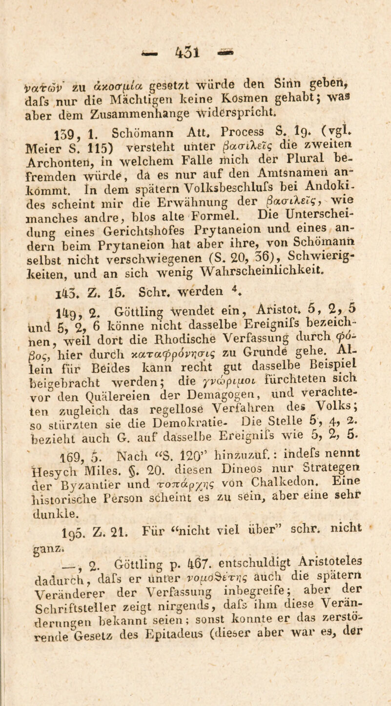 i^aircoV zu ctxoo'ftta gesetzt würde den Siiin geben, dafs nur die Mächtigen keine Rösmen gehabt; was aber dem Zusammenhänge Widerspricht. 159,1. Schümann Att, Process S. lg» (ygU Meier S. 115) versteht unter ßacrileig die zweiten Archonten, in welchem Falle mich der Plural be¬ fremden würde, da es nur auf den Amtsnameii an kömmt. In dem spätem Volksbeschlufs bei Andoki- des scheint mir die Erwähnung der ßao-LkeZgy wie manches andre, blos alte Formel. Die Unterschei¬ dung eines Gerichtshofes Prytaneion und eines an¬ dern beim Prytaneion hat aber ihre, von Schomann selbst nicht verschwiegenen (S. 20, 36), Schwierig¬ keiten, und an sich wenig \Vahrscheinlichkeit. lüS» Z. 15. Sehr, w^erden 149, 2. Güttling wendet ein, Aristot. 5, 2) 5 und 6) % 6 könne nicht dasselbe Ereignifs bezeich¬ nen, weil dort die Rhodische Verfassung durch (po~ ßog, hier durch ^aracppoviqcrLg zu Grunde gehe. Al¬ lein für Beides kann recht gut dasselbe Beispiel bei^ebracht werden; die yv^pupiOi fürchteten sich vor den Quälereien der Demagogen, und verachte¬ ten zugleich das regellose Verfahren des Volks; so stürzten sie die Demokratie- Die Stelle 5, 4, 2. bezieht auch G. auf dasselbe Ereignifs wie 5, % 5. 169, 5. Nach 120” hinzuzuf.: indefs nennt Hesych Miles. §. 20. diesen Dineos nur Strategen der Byzantier und TOTvdp^/^-qg von Chalkedon. Eine liistorische Person scheint es zu sein^ aber eine sehr dunkle. IgS. Z. 21. Für ‘‘nicht viel über” sehr, nicht ganz. _, 2. Güttling p. 467. entschuldigt Aristoteles dadurch, dafs er unter vop,ö^tTng auch die spätem Veränderer der Verfassung inbegreife; aber der Schriftsteller zeigt nirgends, dafs ihm diese Verän¬ derungen bekannt seien; sonst konnte er das zerstö¬ rende Gesetz des Epitadeus (dieser aber war es, dör