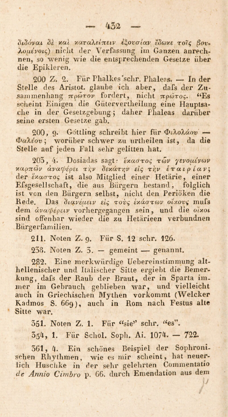 didovai ö'£ xat 'AavaXeinELV e^ovcrlav e^coye To7q ßov^ ^ofiEpoig) niclit der Verfassung im Ganzen anrech- nen, so wenig wie die entsprechenden Gesetze über die Epikleren. 200 Z. 2. Für riialkes’sclir, Plialeas. — In der Stelle des Aristot. glaube ich aber, dafs der Zii^ sammenbang ttpmtop fordert, nicht Tcpcorog, ‘‘Es sclieint Einigen die Gütervertbeilung eine Hauptsa¬ che in der Gesetzgebung; daher Plialeas darüber seine ersten Gesetze gab, 200, 9. Gdttling schreibt hier für ^iXoTidov — «bocXeor ; worüber schwer zu urtlieilen ist, da die Stelle auf jeden Fall selir gelitten bat. 205, 4. Dosiadas sagtr exacrrog tcop 'yepo^tpcov y-apn^p dvarpipet 'ti^p deyaTiqv £ig tp^p iiraiplaVj der EKacTTog ist also Mitglied einer Hetärie, einer EfsgesellSchaft, die aus Bürgern bestand, folglich ist von den Bürgern selbst, nicht den Periöken die Bede, Das Üicjtreaetr Elg rovg iyacrTCop o'lxovg inufs dem divarpepEiP vorbergegangen sein, und die oiyoi sind offenbar wieder die zu Hetärieen verbundnen Bürgerfamilien. 211. Noten Z. 9. Für S. 12 sehr. 126. 238. Noten Z. 5. — gemeint — genannt. 282. Eine merkwürdige Uebereinstimmung alt- hclleniscber und Italischer Sitte ergiebt die Bemer¬ kung, dafs der Raub der Braut, der in Sparta im. mer im Gebrauch geblieben war, und vielleicht auch in Griechischen Mythen vorkommt (Welcher Kadmos S. 669), auch in Rom nach Festus alle Sitte war. 351. Noten Z. 1. Für “sie’’ sehr. “es”. 3511, 1, Für Schol. Soph. Ai. 107^. — 722. 361, 4. Ein schönes Beispiel der Sophroni- schen Rhythmen, wie es mir scheint, hat neuer¬ lich Husclike in der sehr gelehrten Commentatio de Annio Cirnhro p. 66. durch Emendation aus dem