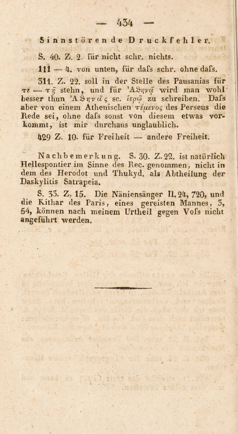 I Sinnstörende Druckfehler. S. 40. Z. 2. für nicht sclir. nichts. 111 —von unten, für dafs sehr, ohne dafs. | 311. Z. 22. soll in der Stelle des Pausanias für | TS •—Try stehn, und für ^A^yva wird man wohl' i besser thun 'A^rivdg sc. lepco zu schreiben. Dafs aber von einem Athenischen irspLevog des Perseus die Rede sei, ohne dafs sonst von diesem etwas vor¬ kommt, ist mir durchaus unglaublich. \ 429 Z. 10. für Freiheit — andere Freiheit. Nachbemerkung. S. 30. Z. 22. ist natürlich Hellespontier im Sinne des Rec. genommen, nicht in dem des Herodot und Thukyd. als Abtheilung der Daskylitis Satrapeia. S. 33. Z, 15. Die Näniensänger 11.24, 720? und die Rithar des Paris, eines gereisten Mannes, 3, 54, können nach meinem Urtheil gegen Vofs nicht angeführt werden. I #