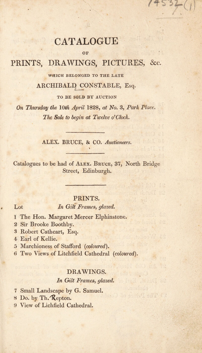 CATALOGUE OP PRINTS, DRAWINGS, PICTURES, &c. WHICH BELONGED TO THE LATE ARCHIBALD CONSTABLE, Esq. TO BE SOLD BY AUCTION On Thursday the 10th April 1828, at No. 3, Park Place. The Sale to begin at Twelve o’Clock. ALEX. BRUCE, & CO. Auctioneers. \ Catalogues to be had of Alex. Bruce, 87, North Bridge Street, Edinburgh. PRINTS. Lot In Gilt Frames, glazed. 1 The Hon. Margaret Mercer Elphinstone. 2 Sir Brooke Boothby. 3 Robert Cathcart, Esq. 4? Earl of Kellie. 5 Marchioness of Stafford (coloured). 6 Two Views of Litchfield Cathedral (coloured). DRAWINGS. In Gilt Frames, glazed. 7 Small Landscape by G. Samuel. 8 Do. by Th.''Repton. 9 View of Lichfield Cathedral.