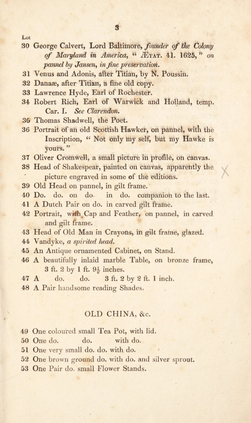 Lot 30 George Calvert, Lord Baltimore, founder of the Colony of Maryland in America, 66 ^Etat. 41. 1625, ” on pannel hy Jansen, in fine preservation. 31 Venus and Adonis, after Titian, by N. Poussin. 32 Danase, after Titian, a fine old copy. 33 Lawrence Hyde, Earl of Rochester. 34 Robert Rich, Earl of Warwick and Holland, temp. Car. I. See Clarendon. 35 Thomas Shadwell, the Poet. 36 Portrait of an old Scottish Hawker, on pannel, witii the Inscription, 66 Not only my selfi but my Hawke is yours. ” 37 Oliver Cromwell, a small picture in profile, on canvas. 38 Head of Shakespear, painted on canvas, apparently the picture engraved in some of the editions. 39 Old Head on pannel, in gilt frame. 40 Do. do. on do- in do. companion to the last. 41 A Dutch Pair on do. in carved gilt frame. 42 Portrait, with Cap and Feather, on pannel, in carved and gilt frame. 43 Head of Old Man in Crayons, in gilt frame, glazed. 44 Vandyke, a spirited head. 45 An Antique ornamented Cabinet, on Stand. 46 A beautifully inlaid marble Table, on bronze frame, 3 ft. 2 by 1 ft. 9J inches. 47 A do. do. 3 ft. 2 by 2 ft. I inch. 48 A Pair handsome reading Shades. OLD CHINA, &c. 49 One coloured small Tea Pot, with lid. 50 One do. do. with do. 51 One very small do. do. with do. 52 One brown ground do. with do. and silver sprout. 53 One Pair do small Flower Stands.