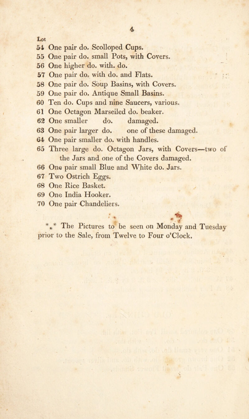 I 4» Lot 54 One pair do. Scolloped Cups. 55 One pair do. small Pots, with Covers. 56 One higher do. with. do. 57 One pair do* with do. and Flats. 58 One pair do. Soup Basins, with Covers. 59 One pair do. Antique Small Basins. 60 Ten do. Cups and nine Saucers, various. 61 One Octagon Marseiled do. beaker. 62 One smaller do. damaged. 68 One pair larger do. one of these damaged. 64 One pair smaller do. with handles. 65 Three large do. Octagon Jars, with Covers—two of the Jars and one of the Covers damaged. 66 One pair small Blue and White do. Jars. 67 Two Ostrich Eggs. 68 One Rice Basket. 69 One India Hooker. 70 One pair Chandeliers. • ■» - • $ The Pictures to be seen on Monday and Tuesday prior to the Sale, from Twelve to Four o’Clock.
