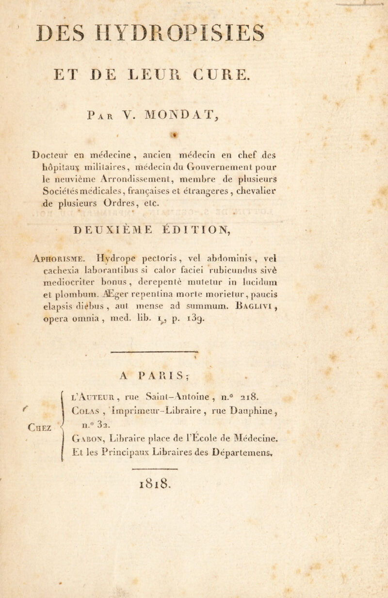 DES IIYDROPISIES ) ET DE LEUIl CUPvE. Par V. MONDAT, Docteur en médecine , ancien médecin en chef des hôpitaux mililaires, médecin du Gouvernement pour le neuvième Arrondissement, membre de plusieurs Sociétés médicales, françaises et étrangères , chevalier de plusieurs Ordres, etc. « DEUXIÈME ÉDITION, AphoPlISME. Hydrope pectorls, vel abdominis , vel cachexla laborantlbus si calor faclei rubicundus sivè mediocriter bonus, derepentc mutetur in lucidum et plombum. Æger repentina morte morietur, paucis elapsis diébus , aut mense ad summum. Baglivi , opéra omnia , med. lib. Vi P- i39- A P A R I S ; S l’Auteur , rue Saint-Antoine, n.^ 218. Colas , 'Imprimeur-Libraire , rue Dauphine, n.^ 32. / Gabon, Libraire place de l’Ecole de Médecine. Et les Principaux Libraires des Départemens, 1818.