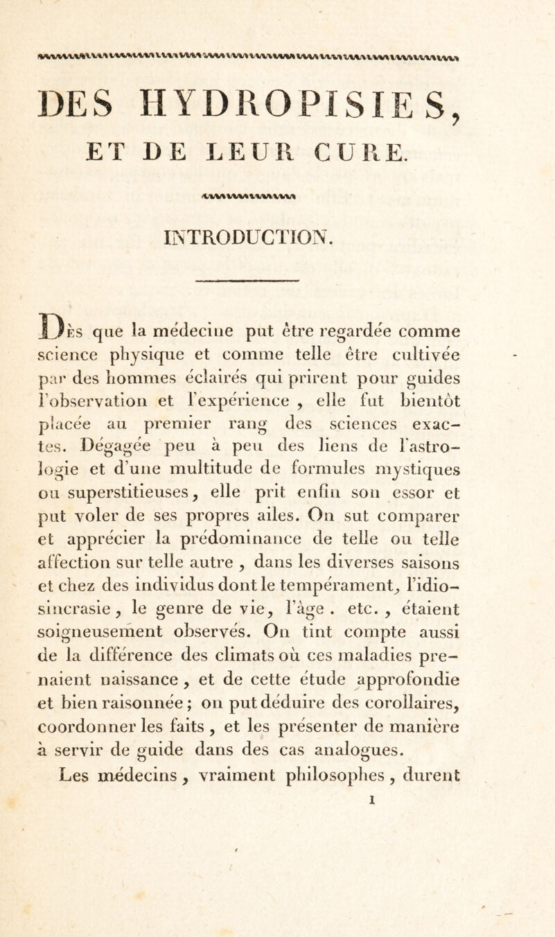 V\/V» V\I%|'< \l\l\r% WWl/W* \/MJX \IW% XJXWXiWWMX/XVXIXIWMJX DES HYDROPISIES, ET DE LEUR CURE. INTRODUCTION. Î3ès que la médecine put être regardée comme science physique et comme telle être cultivée par des hommes éclairés qui prirent pour guides robservatlon et Fexpérience , elle fut bientôt placée au premier rang des sciences exac¬ tes. Dégagée peu à peu des liens de l'astro¬ logie et d’une multitude de formules mystiques ou superstitieuses, elle prit enfin son essor et put voler de ses propres ailes. On sut comparer et apprécier la prédominance de telle ou telle affection sur telle autre , dans les diverses saisons et chez des individus dont le tempérament, l’idio- sincrasie , le genre de vie, l’âge, etc., étaient soigneusement observés. On tint compte aussi de la différence des climats où ces maladies pre¬ naient naissance , et de cette étude approfondie et bien raisonnée ; on put déduire des corollaires, coordonner les faits , et les présenter de manière à servir de guide dans des cas analogues. Les médecins , vraiment philosophes , durent