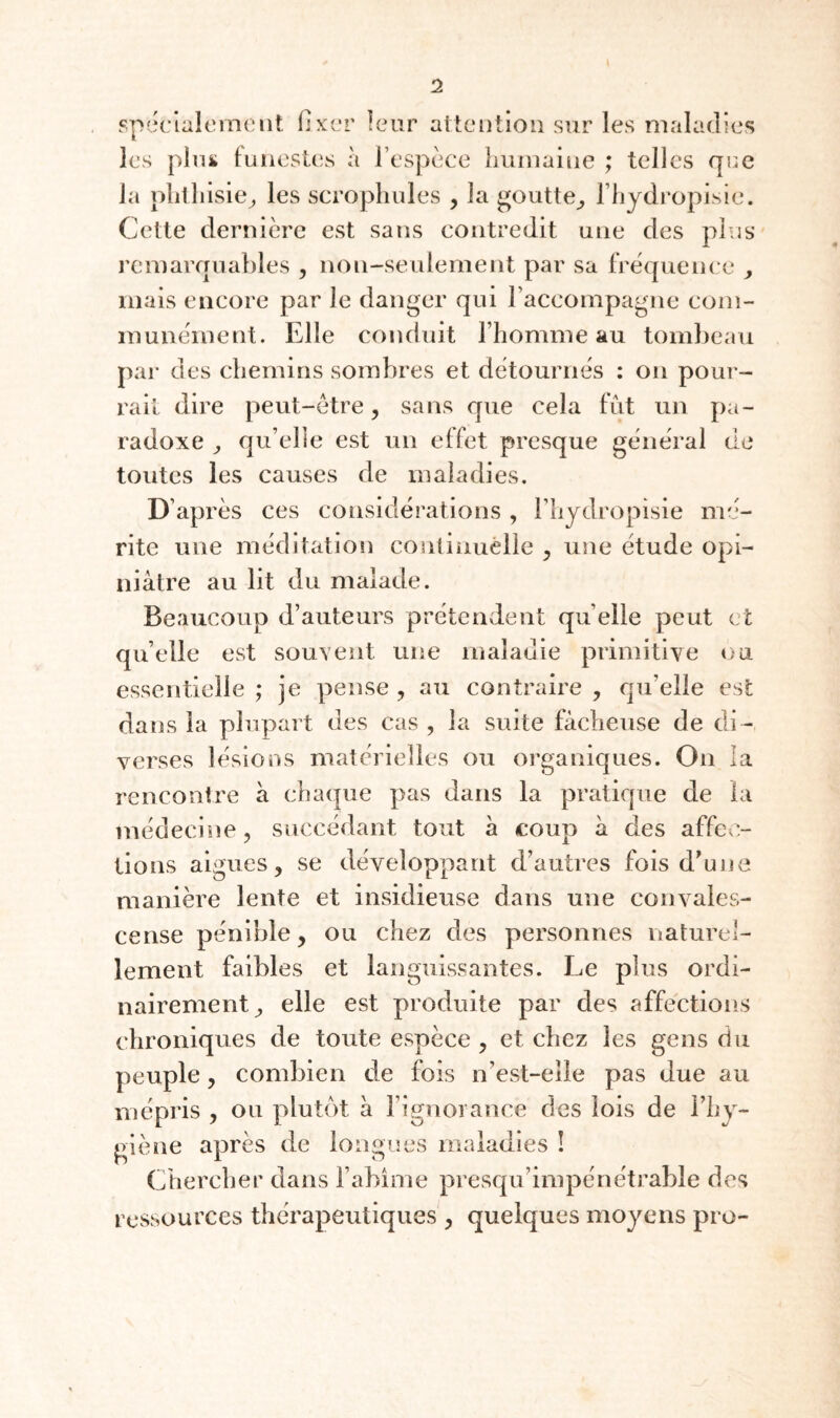 spîiclalerncnt fixer leur aiteiitiou sur les maladies les pliii funestes à l’espèce liuiuaine ; telles qee la plitliisie^ les scropliules , la goutte_, Fhydropisic. Cette dernière est sans contredit une des plus remaiYinables , non-seulement par sa fréquence y mais encore par le danger qui l’accompagne com¬ munément. Elle conduit l’homme au tombeau par des chemins sombres et détournés : on pour¬ rait dire peut-être, sans que cela fut un pa¬ radoxe ^ qu’elle est un effet presque général de toutes les causes de maladies. D’après ces considérations, l’hydropisie mé¬ rite une méditation coulinuèlie ^ une étude opi¬ niâtre au lit du malade. Beaucoup d’auteurs prétendent qu’elle peut et qu’elle est souvent une maladie primitive ou essentielle ; je pense , au contraire , qu’elle est dans la plupart des cas , la suite fâcheuse de di¬ verses lésions matérielles ou organiques. On la rencontre à cha(|ue pas dans la pratique de la médecine, succédant tout â coup â des affec¬ tions aigues, se développant d’autres fois d^une manière lente et insidieuse dans une convales- cense pénible, ou chez des personnes naturel¬ lement faibles et languissantes. Le plus ordi¬ nairement, elle est produite par des affections chroniques de toute espèce , et chez les gens du peuple, combien de fois n’est-elle pas due au mépris , ou plutôt a l’ignorance des lois de Fhy- giène après de longues maladies ! Chercher dans l’abîme presqu’impénétrable des ressources thérapeutiques , quelques moyens pro-