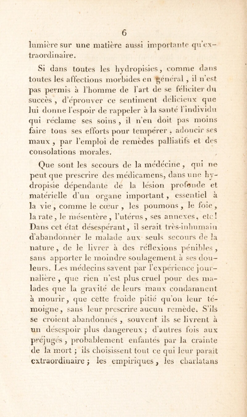 lumière sur une matière aussi importante qu ex¬ traordinaire. Si dans toutes les liydropisies, comme dans toutes les affections morbides en général , il n’est pas permis à riiomrae de l’art de se féliciter du succès , d’éprouver ce sentiment délicieux que lui donne l’espoir de rappeler à la santé l’individu qui réclame ses soins , il n’en doit pas moins faire tous ses efforts pour tempérer , adoucir ses maux 5 par l’emploi de remèdes palliatds et des consolations morales. Que sont les secours de la médécine , qui ne peut que prescrire des médicamens, dans une hy- dropisie dépendante de la lésion profonde et matérielle d’un organe important, essen tiel a la vie 5 comme le cœur , les poumons , le foie, la rate 5 le mésentère, l’utérus, ses annexes, etc! Dans cet état désespérant, il serait très-inlnimain d’abandonner le malade aux seuls secours de la nature , de le livrer à des réflexions pénibles , sans apporter le moindre soulagement à ses dou¬ leurs. TjCS médecins savent par l’expérience jour¬ nalière , que rien n’est plus cruel pour des ma¬ lades que la gravité de leurs maux condamnent à mourir, que cette froide pitié qu’on leur té¬ moigne, sans leur prescrire aucun remède. S’ils se croient abandonnés , souvent ils se livrent à un désespoir plus dangereux; d’autres fois aux préjugés , probablement enfantés par la crainte de la mort ; iis choisissent tout ce qui leur parait cxtraordiuaii'e ; les empiriques, les chaiiatans