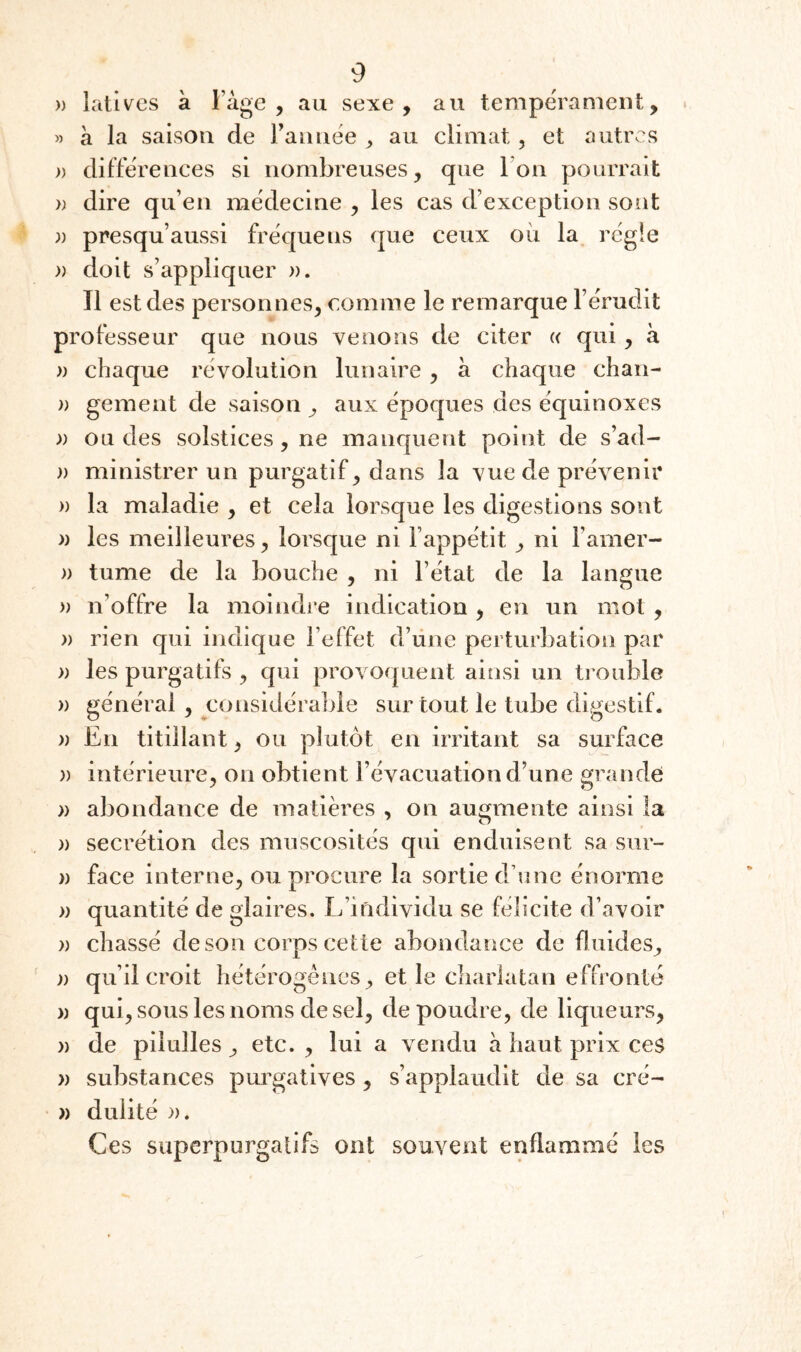)) lativcs à l’àge , au sexe, au tempe'rameiit, » à la saison de rannëe ^ au climat, et autres » différences si nombreuses, que ron pourrait » dire qu’en mëdecine , les cas d’exception sont )) presqu’aussi frëquens que ceux oii la régie )) doit s’appliquer ». Tl est des personnes, comme le remarque l’érudit professeur que nous venons de citer « qui, à » chaque révolution lunaire , à chaque chan- )) gement de saison ^ aux époques des équinoxes » ou des solstices, ne manquent point de s’ad- )) ministrer un purgatif, dans la vue de prévenir » la maladie , et cela lorsque les digestions sont » les meilleures, lorsque ni l’appétit, ni l’amer- )) tume de la bouche , ni l’état de la langue )) n’offre la moindre indication , en un mot, » rien qui indique l’effet d’une perturbation par » les purgatifs , qui provoquent ainsi un trouble » général, considérable sur tout le tube digestif. )) En titillant, ou plutôt en irritant sa surface » intérieure, on obtient l’évacuation d’une grande » abondance de matières , on augmente ainsi la )) secrétion des muscosités qui enduisent sa siir- » face interne, ou procure la sortie d’une énorme » quantité de glaires. L’individu se félicite d’avoir )) chassé de son corps cette abondance de fluides, )) qu’il croit hétérogènes, et le charlatan effronté )) qui, sous les noms de sel, de poudre, de liqueurs, » de pilulles, etc. , lui a vendu à haut prix ces » substances purgatives , s’applaudit de sa cré- )) dulité ». Ces siiperpurgatlfs ont souvent enflammé les