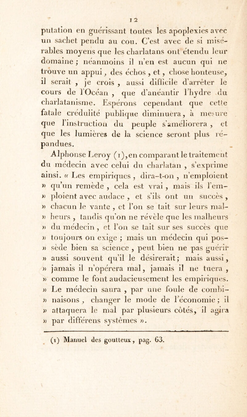 putatlon en guérissant toutes les apoplexies avec un sachet pendu au cou. C’est avec de si misé¬ rables moyens que les charlatans ont tdendu leur domaine ; neanmoins il n’en est aucun qui ne trouve un appui ^ des échos , et, chose honteuse^ il serait , je crois , aussi diflîcile d’arrêter le cours de l’Océan , que d’anéantir l’hydre .du charlatanisme. Espérons cependant que cette fatale crédulité publique diminuera, à mesure que l’instruction du peuple s’améliorera , et que les lumières de la science seront plus ré¬ pandues. Alphonse Leroy (i),en comparant le traitement du médecin avec celui du charlatan , s’exprime ainsi. « Les empiriques , dira-t-on , n’emploient » qu’un remède , cela est vrai, mais ils l’em- » ploient avec audace , et s’ils ont un succès , » chacun le vante , et l’on se tait sur leurs mal- » heurs , tandis qu’on ne révèle que les malheurs » du médecin , et l’on se tait sur ses succès que )) toujours on exige ; mais un médecin qui pos- » sède bien sa science , peut bien ne pas guérir » aussi souvent qu’il le désirerait; mais aussi, » jamais il n’opérera mal, jamais il ne tuera , » comme le font audacieusement les empiriques. » Le médecin saura , par une foule de comlii- » liaisons , changer le mode de l’économie ; il » attaquera le mal par plusieurs cotés, il agira » par différons systèmes ». (i) Manuel des goutteux, pag. 63.