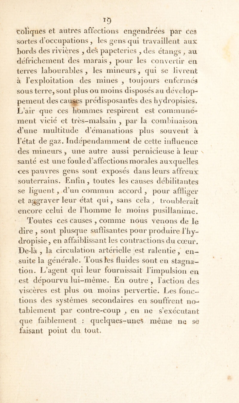 toliques et autres affections engendrées par ces sortes d’occupations , les gens qui travaillent aux bords des rivières , des papeteries , des étangs ^ au défrichement des marais, pour les convertir en terres labourables , les mineurs, qui se livrent à l’exploitation des mines , toujours enfermés sous terre, sont plus ou moins disposés au dévelop¬ pement des cau^s prédisposantes des hjdropisies. L’air que ces hommes respirent est communé¬ ment vicié et très-malsain , par la combinaison d’une multitude d’émanations plus souvent à l’état de gaz. Indépendamment de cette influence des mineurs , une autre aussi pernicieuse à leur santé est une foule d’affections morales auxquelles ces pauvres gens sont exposés dans leurs affreux souterrains. Enfin, toutes les causes débilitantes se liguent, d’un commun accord , pour affliger et aggraver leur état qui, sans cela ^ troublerait encore celui de l’homme le moins pusillanime. Toutes ces causes , comme nous venons de le dire , sont plusque suffisantes pour produire Thy- dropisie, en affaiblissant les contractions du cœur. De-là , la circulation artérielle est ralentie, en¬ suite la générale. Tous les fluides sont en stagna¬ tion. L’agent qui leur fournissait l’impulsion en est dépourvu lui-méme. En outre , Faction des viscères est plus ou moins pervertie. Les fonc¬ tions des systèmes secondaires en souffrent no¬ tablement par contre-coup , en ne s’exécutant que faiblement : quelques-unes même ne se faisant point du tout.