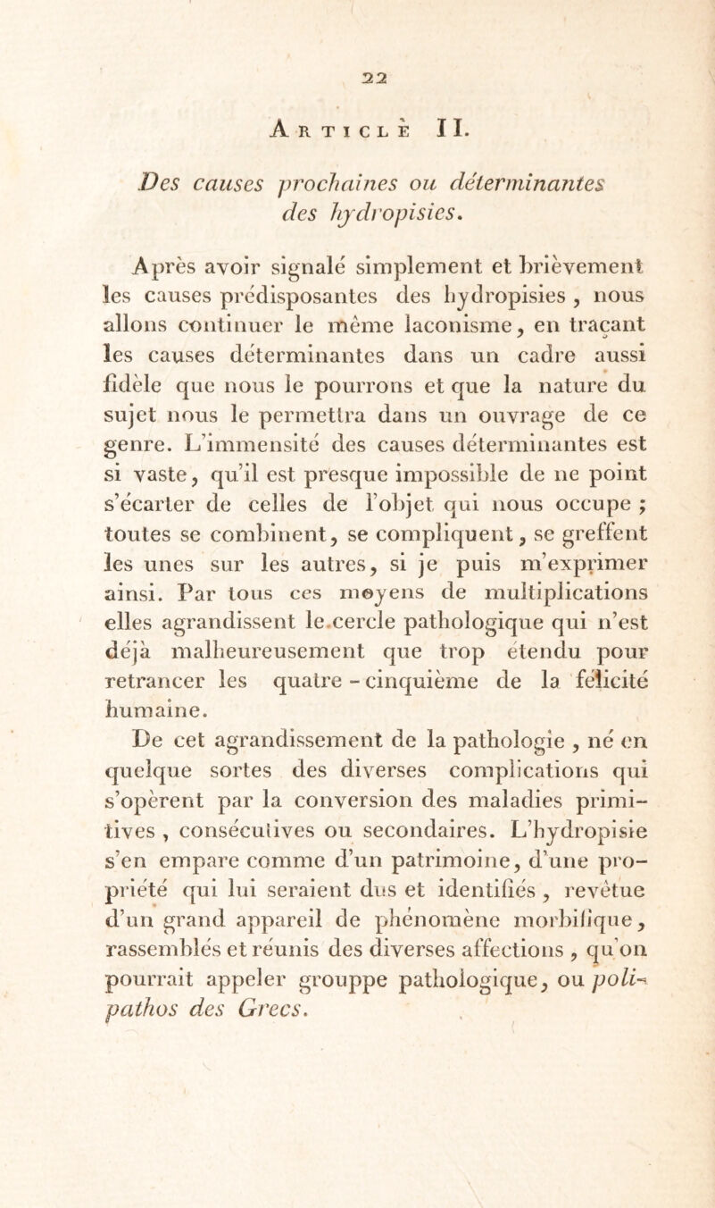 Article II. Des causes prochaines ou déterminantes des hjdi’opisies. Après avoir signalé simplement et brièvement les causes prédisposantes des hjdropisies , nous allons continuer le même laconisme, en traçant les causes déterminantes dans un cadre aussi fidèle que nous le pourrons et que la nature du sujet nous le permettra dans un ouvrage de ce genre. L’immensité des causes déterminantes est si vaste, qu’il est presque impossible de ne point s’écarter de celles de l’objet qui nous occupe ; toutes se combinent, se compliquent, se greffent les unes sur les autres, si je puis m’exprimer ainsi. Par tous ccs moyens de multiplications ' elles agrandissent le.cercle pathologique qui n’est déjà malheureusement que trop etendu pour retrancer les quatre - cinquième de la félicité humaine. De cet agrandissement de la pathologie , né (?n quelque sortes des diverses complications qui s’opèrent par la conversion des maladies primi¬ tives , consécuiives ou secondaires. L’hydropisie s’en empare comme d’un patrimoine, d’une pro¬ priété qui lui seraient dus et identifiés , revêtue d’un grand appareil de phénomène morbifique, rassemblés et réunis des diverses affections , qu’on pourrait appeler grouppe pathologique, ou poli-^ pathos des Grecs.