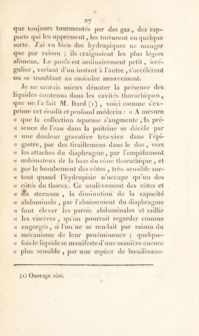 ^7 que toujours tourmentes par des gaz, des rap¬ ports qui les oppressent^ les torturent en quelque sorte. J ai vu bien des bydropiques ne manger que par raison ; ils craignaient les plus légers alimens. Le pouls est ordinairement petit, irré¬ gulier, variant d’un instant à l’autre ^s’accélérant ou se troublant au moindre mouvement. Je ne saurais mieux dénoter la présence des liquides contenus dans les cavités thorachiques, que ne,Fa fait M. Itard (i) , voici comme s’ex¬ prime cet érudit et profond médecin : « A mesure (( que la collection aqueuse s’augmente , la pré- <( sence de l’eau dans la poitrine se décèle par (( une douleur gravative très-vive dans l’épi- (( gastre, par des tiraillemens dans le dos, vers (( les attaches du diaphragme, par l’empâtement (( œdémateux de la base du cône thoracliique , et (( par le bombement des côtes , très-sensible sur- « tout quand l’hydropisie n’occupe qu’un des (( côtés du thorax. Ce soulèvement des côtes et , (( du sternum , la diminution de la capacité « abdominale , par l’abaissement du diaphragme (( font élever les parois abdominales et saillir « les viscères , qu’on pourrait regarder comme « engorgés, si l’on ne se rendait par raison du « mécanisme de leur proéminence ; quelque- (( fois le liquide se manifeste d’une manière encore « plus sensible , par une espèce de bouillonne-^ (i) Ouvrage cite