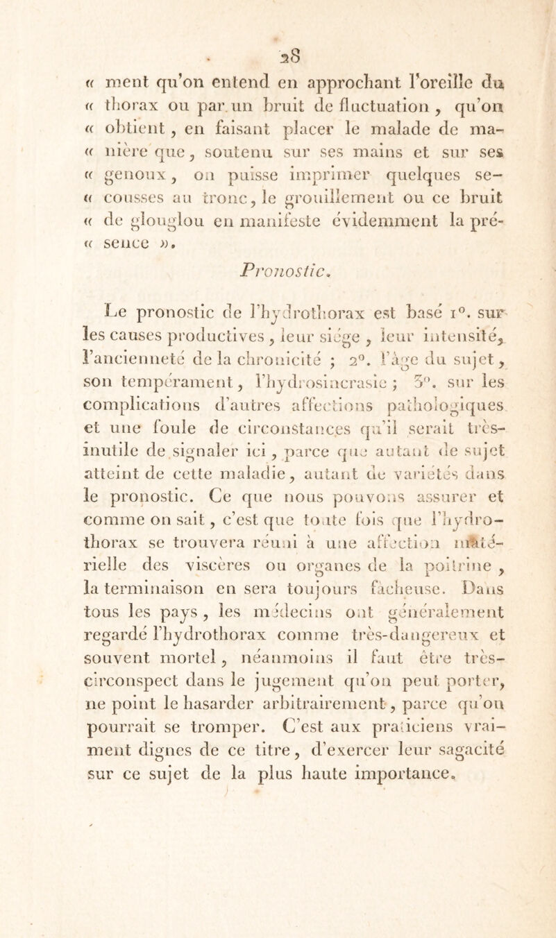 (( ment qu’on entend en approchant Foreîîle du « tliorax ou par un bruit de fluctuation , qu’on (( o])tient ^ en faisant placer le malade de ma- (( nièreque^ soutenu sur ses mains et sur ses (( genoux y on puisse imprimer quelques se- (( tousses au tronc, le grouillement ou ce bruit (( de glouglou en manifeste évidemment la prê¬ te sente Pi 'onosiie. Le pronostic de l’bjdrotitorax est basé sur^ les causes productives , leur siège , leur iiîtensile, rancienneté de la clironicite ; 2^. l’àge du sujet, son tempérament, riijdiosiacrasie ; 5'’. sur les complications d’autres affections patliologiques et une foule de circonstances qu’il serait tres- inutile de signaler ici , parce que autant «le sujet atteint de cette maladie, autant de variétés dans le pronostic. Ce que nous pouvons assurer et comme on sait, c’est que tonte fois que l’iiydro- tliorax se trouvera réuni à une affection mtité- rielle des viscères ou or<iancs de la poitrine , la terminaison en sera toujours fâcheuse. Dans tous les pays , les midecins ont généralement regardé fhydrothorax comme très-dangereux et souvent mortel, néanmoins il faut être très- circonspect dans le jugement qu’on peut porter, ne point le hasarder arbitrairement, parce qu’on pourrait se tromper. C’est aux praticiens vrai¬ ment dignes de ce titre, d’exercer leur sagacité sur ce sujet de la plus haute importance.
