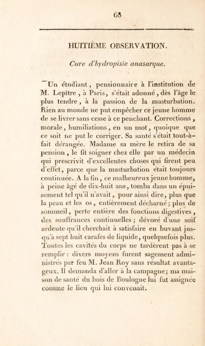 65 HUITIÈME OBSERVATION. Cure d!hydropisie anasarque. Un étudiant, pensionnaire à l’institution de M. Lepître , à Paris, s’était adonné , dès l’àge le plus tendre, à la passion de la masturbation. Rien au monde ne put empêcher ce jeune homme de se livrer sans cesse à ce penchant. Corrections , morale, humiliations , en un mot, quoique que ce soit ne put le corriger. Sa santé s’était tout-à- fait dérangée. Madame sa mère le retira de sa pension , le fît soigner chez elle par un médecin qui prescrivit d’excellentes choses qui firent peu d’effet, parce que la masturbation était toujours continuée. A la fin, ce malheureux jeune homme, à peine âgé de dix-huit ans, tomba dans un épui¬ sement tel qu’il n’avait, pour ainsi dire, plus que la peau et les os, entièrement décharné ; plus de sommeil, perte entière des fonctions digestives , des souffrances continuelles ; dévoré d’une soif ardente qu’il cherchait à satisfaire en buvant jus¬ qu’à sept huit carafes de liquide, quelquefois plus. Toutes les cavités du corps ne tardèrent pas à se remplir : divers moyens furent sagement admi¬ nistrés par feu M. Jean Roy sans résultat avanta¬ geux. 11 demanda d’aller à la campagne; ma mai¬ son de santé du bois de Boulogne lui fut assignée comme le lieu qui lui convenait.