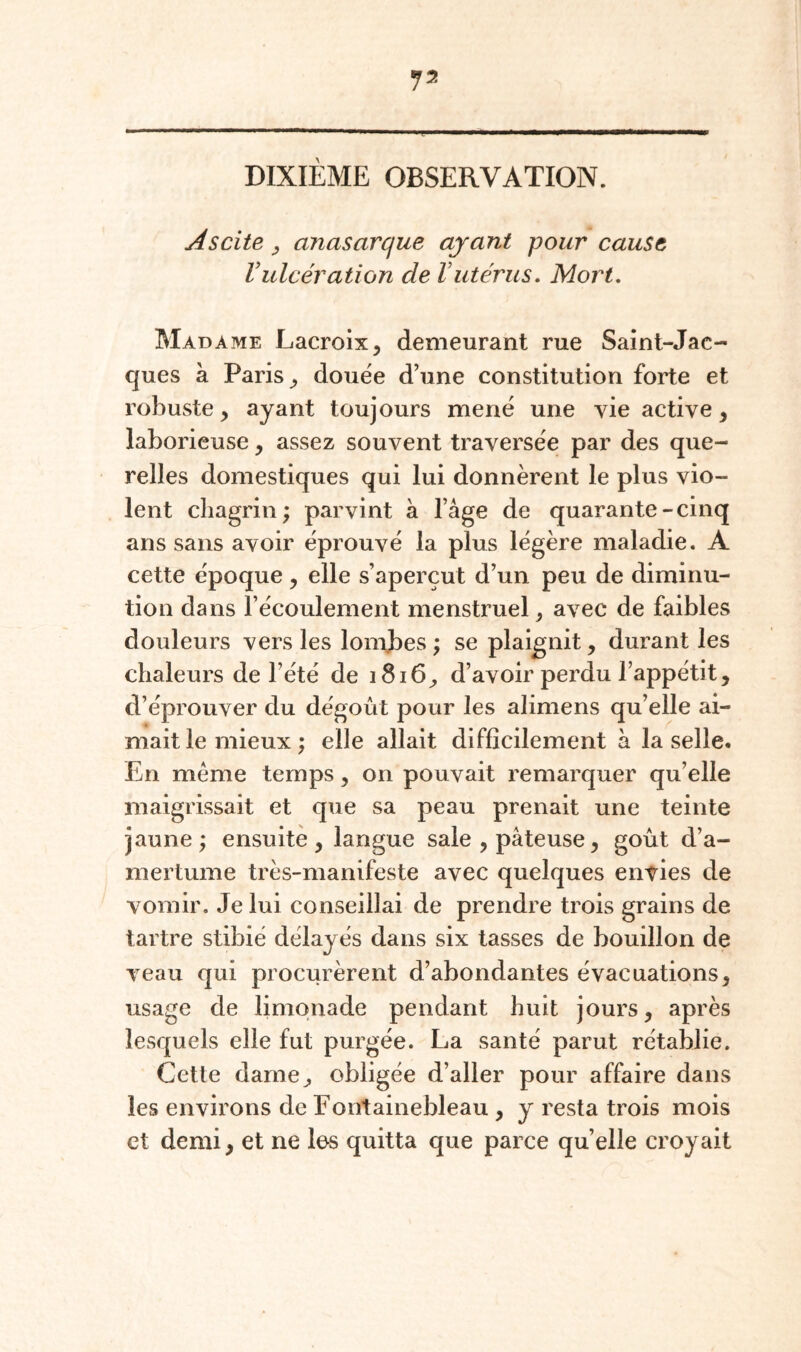 DIXIÈME OBSERVATION. Ascite y anasarque ayant pour cause Vulcération de Vutérus. Mort. Madame Lacroix^ demeurant rue Saint-Jac¬ ques à Paris ^ douée d’une constitution forte et robuste, ayant toujours mené une vie active, laborieuse, assez souvent traversée par des que¬ relles domestiques qui lui donnèrent le plus vio¬ lent chagrin; parvint à l’âge de quarante-cinq ans sans avoir éprouvé la plus légère maladie. A cette époque, elle s’aperçut d’un peu de diminu¬ tion dans l’écoulement menstruel, avec de faibles douleurs vers les lonfbes ; se plaignit, durant les chaleurs de l’été de 1816, d’avoir perdu l’appétit, d’éprouver du dégoût pour les alimens qu’elle ai¬ mait le mieux ; elle allait difficilement â la selle. En meme temps, on pouvait remarquer qu’elle maigrissait et que sa peau prenait une teinte jaune ; ensuite , langue sale , pâteuse, goût d’a¬ mertume très-manifeste avec quelques envies de vomir. Je lui conseillai de prendre trois grains de tartre stibié délayés dans six tasses de bouillon de veau qui procurèrent d’abondantes évacuations, usage de limonade pendant huit jours, après lesquels elle fut purgée. La santé parut rétablie. Cette dame, obligée d’aller pour affaire dans les environs de Fontainebleau , y resta trois mois et demi, et ne les quitta que parce quelle croyait